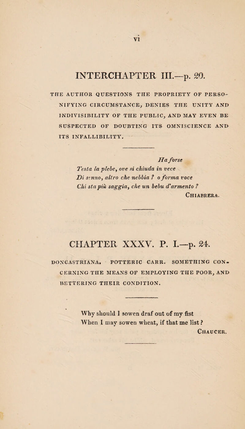 INTERCHAPTER III.— p. 20. THE AUTHOR QUESTIONS THE PROPRIETY OF PERSO¬ NIFYING CIRCUMSTANCE, DENIES THE UNITY AND INDIVISIBILITY OF THE PUBLIC, AND MAY EVEN BE SUSPECTED OF DOUBTING ITS OMNISCIENCE AND ITS INFALLIBILITY. Ha forse Testa la plebe, ove si ckiuda in vece Di Sffmo, altro che nebbia ? o forma voce Chi stapiu saggia, che un bebu d'armento ? Chiabrera&gt; CHAPTER XXXV. P. I.—p. 24. DONCASTRIANA. POTTERIC CARR. SOMETHING CON¬ CERNING THE MEANS OF EMPLOYING THE POOR, AND BETTERING THEIR CONDITION. Why should 1 sowen draf out of ray fist When I may sowen wheat, if that me list ? Chaucer.