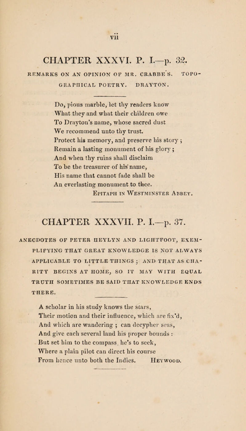 • • Vll CHAPTER XXXVI. P. I.—p. 32. REMARKS ON AN OPINION OF MR. CRABBE S. TOPO¬ GRAPHICAL POETRY. DRAYTON. Do, pious marble, let thy readers know What they and what their children owe To Drayton’s name, whose sacred dust We recommend unto thy trust. Protect his memory, and preserve his story ; Remain a lasting monument of his glory ; And when thy ruins shall disclaim To be the treasurer of Ills' name, His name that cannot fade shall be An everlasting monument to thee. Epitaph in Westminster Abbey. CHAPTER XXXVII. P. L—p. 37. ANECDOTES OF PETER IIEYLYN AND LIGHTFOOT, EXEM¬ PLIFYING THAT GREAT KNOWLEDGE IS NOT ALWAYS APPLICABLE TO LITTLE THINGS 3 AND THAT AS CHA¬ RITY BEGINS AT HOME, SO IT MAY WITH EQUAL TRUTH SOMETIMES BE SAID THAT KNOWLEDGE ENDS THERE. A scholar in his study knows the stars, Their motion and their influence, which are fix’d, And which are wandering ; can decypher seas. And give each several land his proper bounds : But set him to the compass, he’s to seek, Where a plain pilot can direct his course From hence unto both the Indies. Heywood.