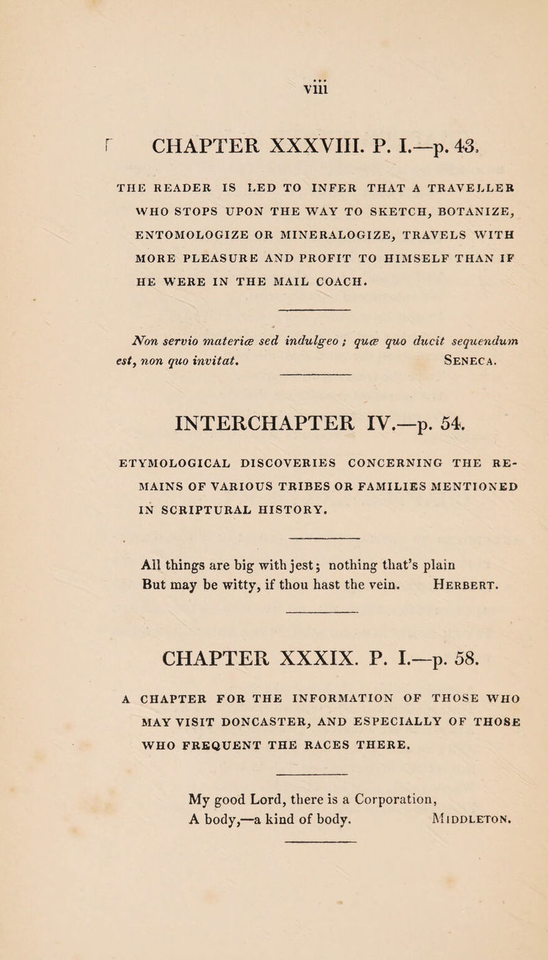 Vlll r CHAPTER XXXVIII. P. I.—p. 43, THE READER IS LED TO INFER THAT A TRAVELLER WHO STOPS UPON THE WAY TO SKETCH, BOTANIZE, ENTOMOLOGIZE OR MINERALOGIZE, TRAVELS WITH MORE PLEASURE AND PROFIT TO HIMSELF THAN IF HE WERE IN THE MAIL COACH. Non servio materice sed indulgeo; quce quo ducit sequendum est, non quo invitat. Seneca. INTERCHAPTER IV.—p. 54 ETYMOLOGICAL DISCOVERIES CONCERNING THE RE¬ MAINS OF VARIOUS TRIBES OR FAMILIES MENTIONED IN SCRIPTURAL HISTORY. All things are big with jest; nothing that’s plain But may be witty, if thou hast the vein. Herbert. CHAPTER XXXIX. P. I.—p. 58. A CHAPTER FOR THE INFORMATION OF THOSE WHO MAY VISIT DONCASTER, AND ESPECIALLY OF THOSE WHO FREQUENT THE RACES THERE. My good Lord, there is a Corporation, A body,—a kind of body. Middleton.