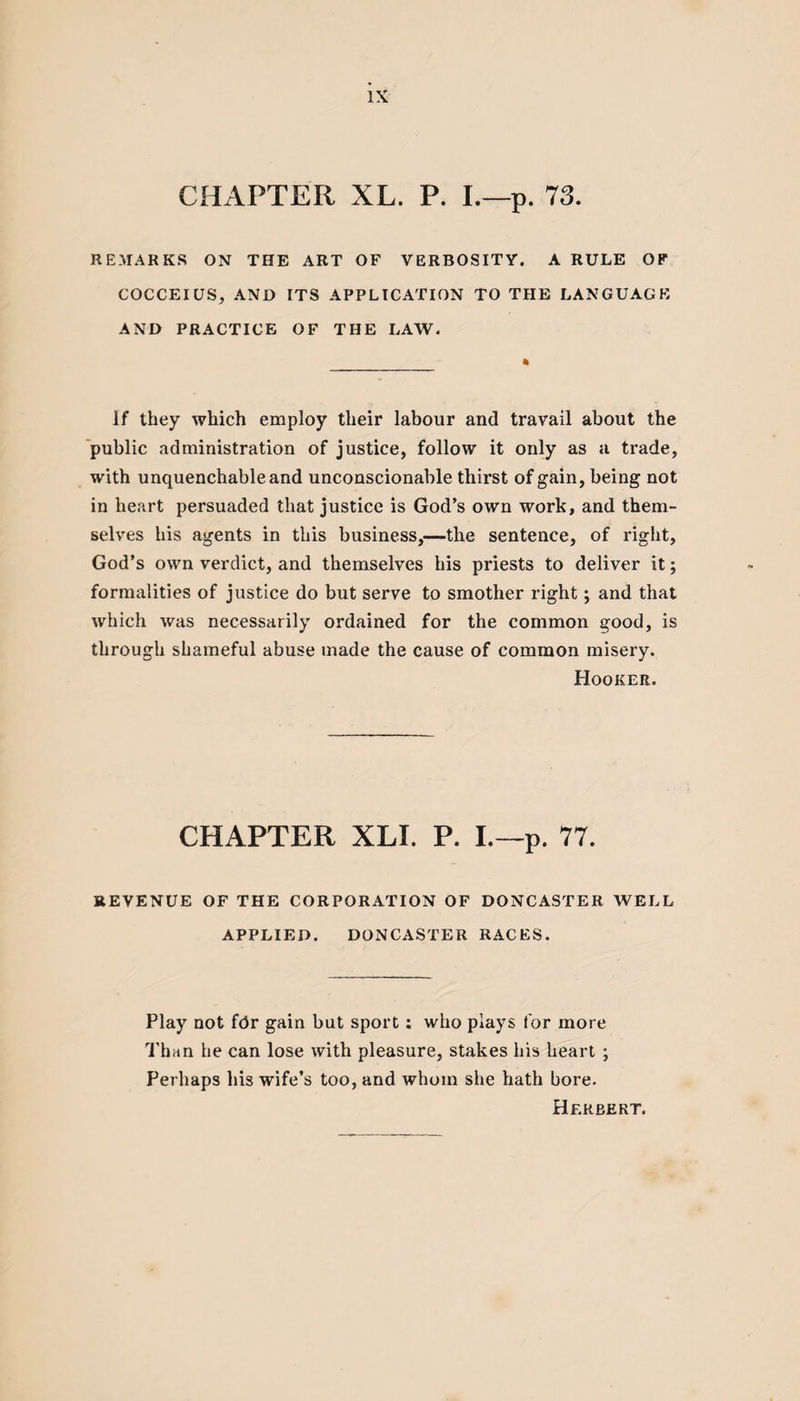 CHAPTER XL. P. I.—p. 73. REMARKS ON THE ART OF VERBOSITY. A RULE OF COCCEIUS, AND ITS APPLICATION TO THE LANGUAGE AND PRACTICE OF THE LAW. If they which employ their labour and travail about the public administration of justice, follow it only as a trade, with unquenchable and unconscionable thirst of gain, being not in heart persuaded that justice is God’s own work, and them¬ selves his agents in this business,—the sentence, of right, God’s own verdict, and themselves his priests to deliver it; formalities of justice do but serve to smother right; and that which was necessarily ordained for the common good, is through shameful abuse made the cause of common misery. Hooker. CHAPTER XLI. P. I.—p. 77. REVENUE OF THE CORPORATION OF DONCASTER WELL APPLIED. DONCASTER RACES. Play not for gain but sport: who plays for more Than he can lose with pleasure, stakes his heart ; Perhaps his wife’s too, and whom she hath bore. Herbert.