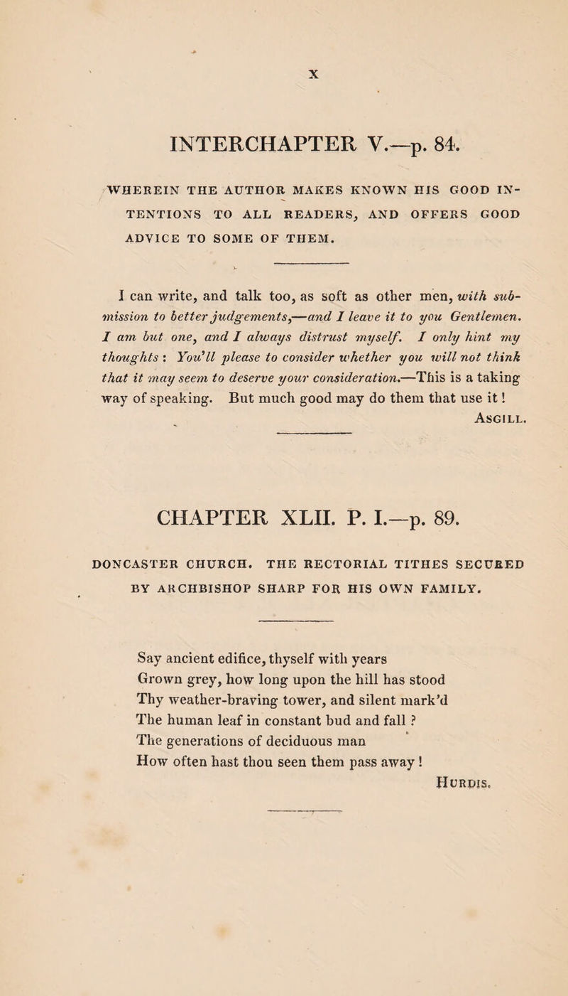 INTERCHAPTER V.—p. 84 WHEREIN THE AUTHOR MAKES KNOWN HIS GOOD IN¬ TENTIONS TO ALL READERS, AND OFFERS GOOD ADVICE TO SOME OF THEM. I can write, and talk too, as soft as other men, with sub¬ mission to better judgements,—and 1 leave it to you Gentlemen. I am but one, and I always distrust myself. I only hint my thoughts : You'll please to consider whether you will not think that it may seem to deserve your consideration.—This is a taking way of speaking. But much good may do them that use it! Asgill. CHAPTER XLII. P. I.—p. 89. DONCASTER CHURCH. THE RECTORIAL TITHES SECURED BY ARCHBISHOP SHARP FOR HIS OWN FAMILY. Say ancient edifice, thyself with years Grown grey, how long upon the hill has stood Thy weather-braving tower, and silent mark’d The human leaf in constant bud and fall ? The generations of deciduous man How often hast thou seen them pass away! Hurdis.