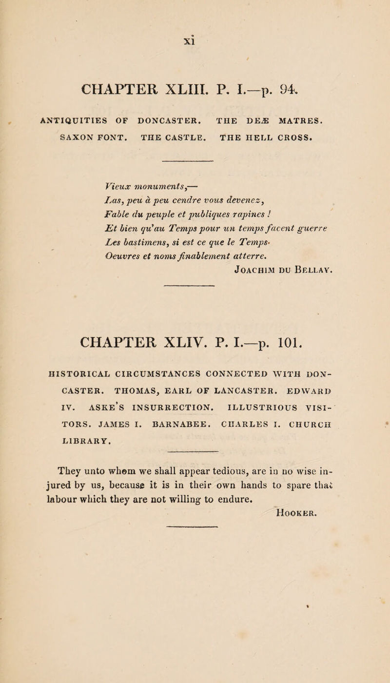 CHAPTER XLIII. P. L—p. 94 ANTIQUITIES OF DONCASTER. THE DEiE MATRES. SAXON FONT. TIIE CASTLE. THE HELL CROSS. Vieux monuments,— Las, peu a peu cendre vous devenez, Fable du peuple et publiques rapines l Ft bien qu’au Temps pour un temps facent guerre Les bastimens, si est ce que le Temps• Oeuvres et noins finablement atterre. Joachim du Bellay. CHAPTER XLIV. P. I.—p. 101. HISTORICAL CIRCUMSTANCES CONNECTED WITH DON¬ CASTER. THOMAS, EARL OF LANCASTER. EDWARD IV. ASKE’S INSURRECTION. ILLUSTRIOUS VISI¬ TORS. JAMES I. BARNABEE. CHARLES I. CHURCH LIBRARY. They unto whom we shall appear tedious, are in uo wise in¬ jured by us, because it is in their own hands to spare that labour which they are not willing to endure. Hooker.