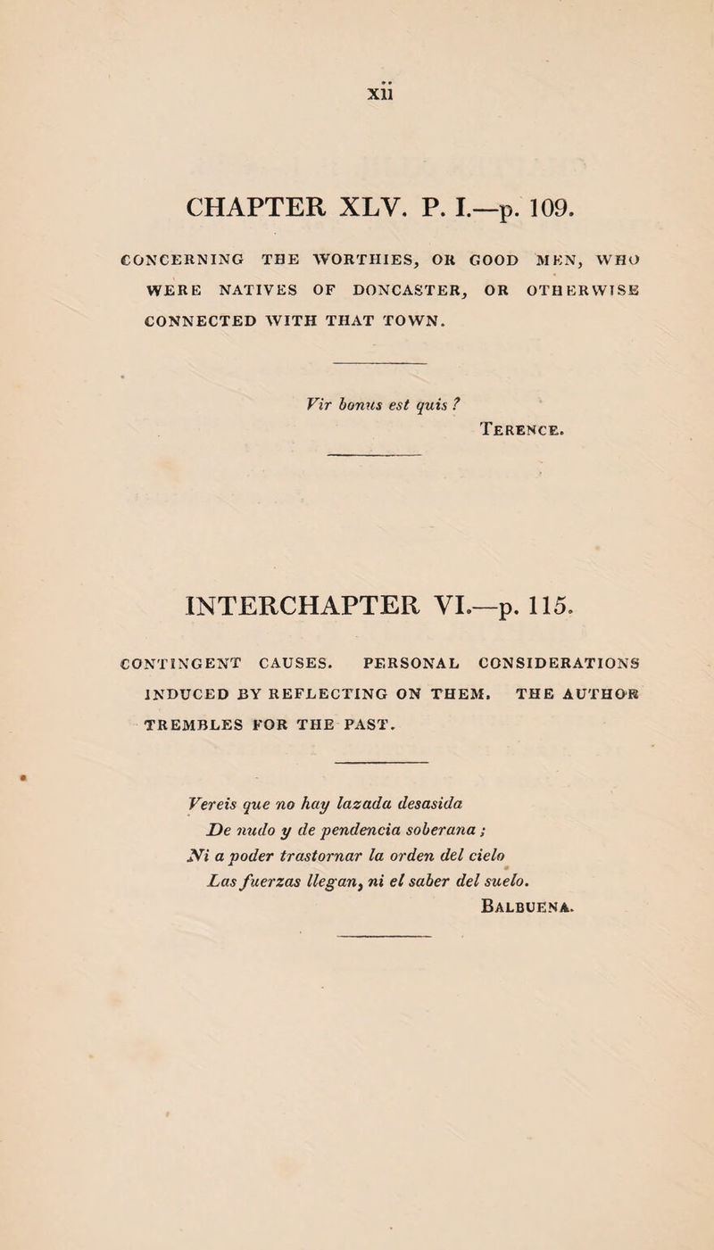 Xll CHAPTER XLV. P. I.—p. 109. CONCERNING THE WORTHIES, OR GOOD MEN, WHO WERE NATIVES OF DONCASTER, OR OTHERWISE CONNECTED WITH THAT TOWN. Vir bonus est quis ? Terence. INTERCHAPTER VI.—p. 115. CONTINGENT CAUSES. PERSONAL CONSIDERATIONS INDUCED BY REFLECTING ON THEM. THE AUTHOR TREMBLES FOR THE PAST. Vereis que no hay lazada desasida De nudo y de pendencia soberana; yi a voder trastornar la or den del cielo Las fuerzas llegant ni el saber del suelo. Balbuena.