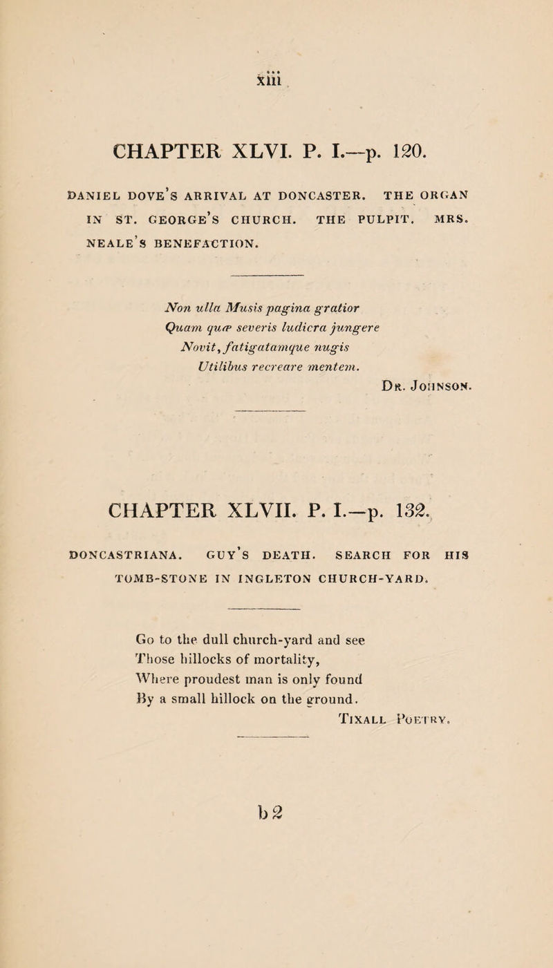CHAPTER XLVI. P. I.—p. 120. DANIEL DOVE’S ARRIVAL AT DONCASTER. THE ORGAN in st. George’s church, the pulpit, mrs. neale’s benefaction. Non ulla Musis pagina gratior Quam qufp severis ludicra jungere Novit,fatigatamque 7iugis Utilibus recreare mentem. Dr. Johnson. CHAPTER XLVII. P. I.—p. 132. doncastriana. guy’s death, search for his TOMB-STONE IN INGLETON CHURCH-YARD. Go to the dull church-yard and see Those hillocks of mortality, Where proudest man is only found By a small hillock on the ground. Tixall Poetry. b 2
