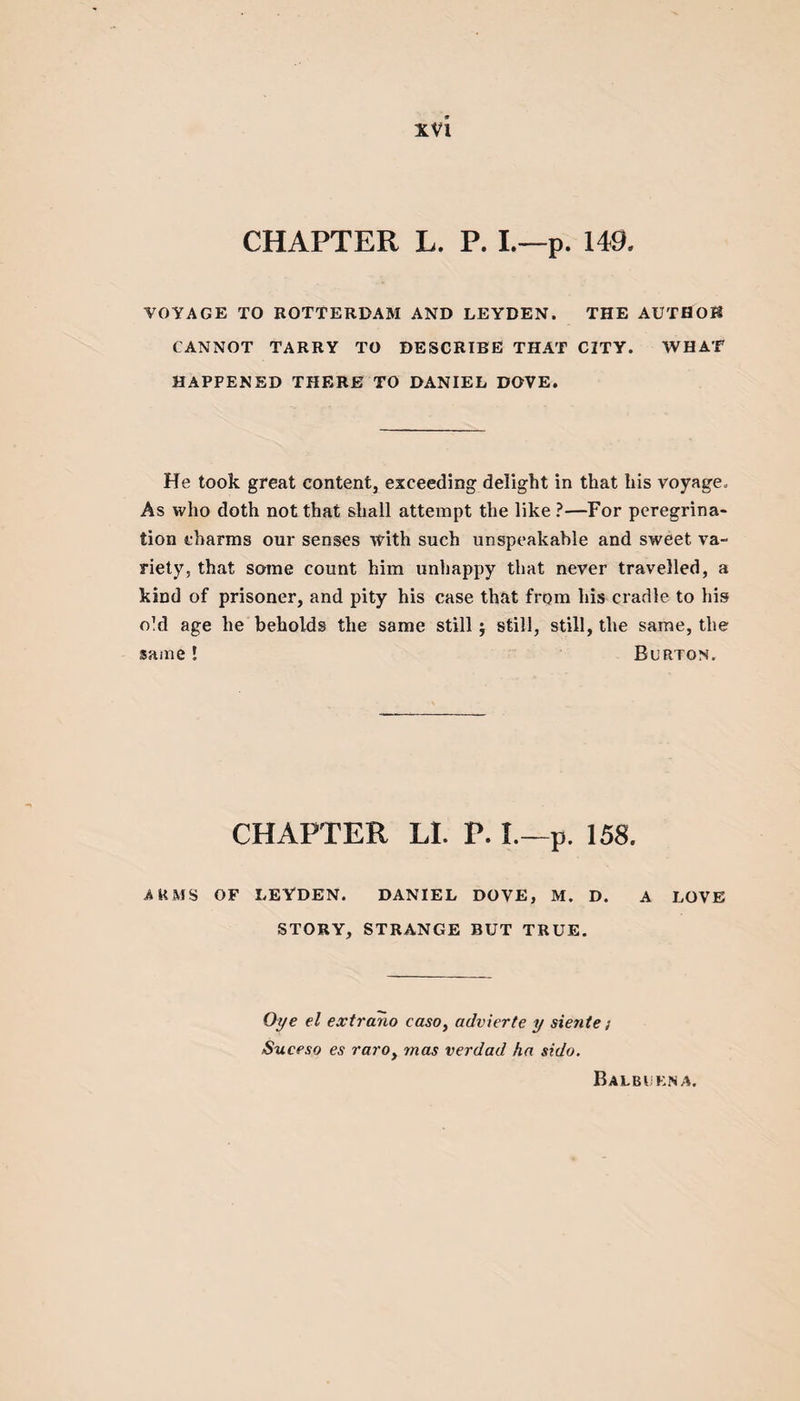 CHAPTER L. P. I.—p. 149. VOYAGE TO ROTTERDAM AND LEYDEN. THE AUTHOR CANNOT TARRY TO DESCRIBE THAT CITY. WHAT HAPPENED THERE TO DANIEL DOVE. He took great content, exceeding delight in that his voyage. As who doth not that shall attempt the like ?—For peregrina¬ tion charms our senses with such unspeakable and sweet va¬ riety, that some count him unhappy that never travelled, a kind of prisoner, and pity his case that from his cradle to his o!d age he beholds the same still; still, still, the same, the same! Burton. CHAPTER LI. P. I.—p. 158. ARMS OF LEYDEN. DANIEL DOVE, M. D. A LOVE STORY, STRANGE BUT TRUE. Oye el extrano caso, advierte y siente; Suceso es raroy mas verdad ha sido.