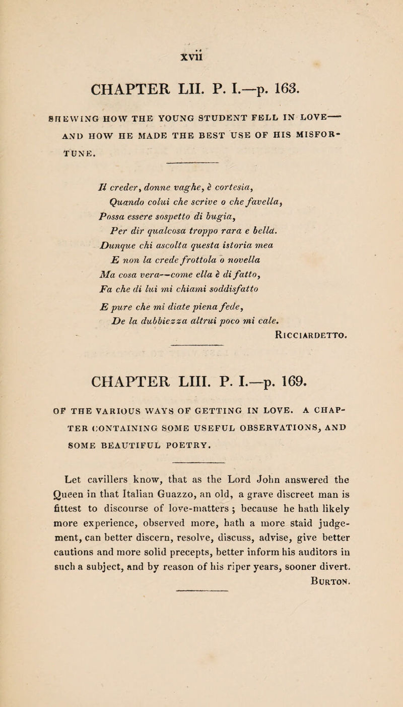 CHAPTER LII. P. I.—p. 163. SHEWING HOW THE YOUNG STUDENT FELL IN LOVE—- AND HOW HE MADE THE BEST USE OF HIS MISFOR¬ TUNE. Ii creder, donne vaghe, b cortesia, Quando colui che scrive o che favella, Possa essere sospetto di bugia, Per dir qualcosa troppo rara e bellcl. IFunque chi ascolta questa istoria mea jE non la crede frottola o novella Ma cosa vera—come ella £ di fatto, Fa che di lui mi chiami soddisfatto E pure che mi diate piena fede, De la dubbiezza altrui poco mi cale. Ricciardetto. CHAPTER LIII. P. I.—p. 169. OF THE VARIOUS WAYS OF GETTING IN LOVE. A CHAP¬ TER CONTAINING SOME USEFUL OBSERVATIONS, AND SOME BEAUTIFUL POETRY. Let cavillers know, that as the Lord John answered the Queen in that Italian Guazzo, an old, a grave discreet man is fittest to discourse of love-matters ; because he hath likely more experience, observed more, hath a more staid judge¬ ment, can better discern, resolve, discuss, advise, give better cautions and more solid precepts, better inform his auditors in such a subject, and by reason of his riper years, sooner divert. Burton.