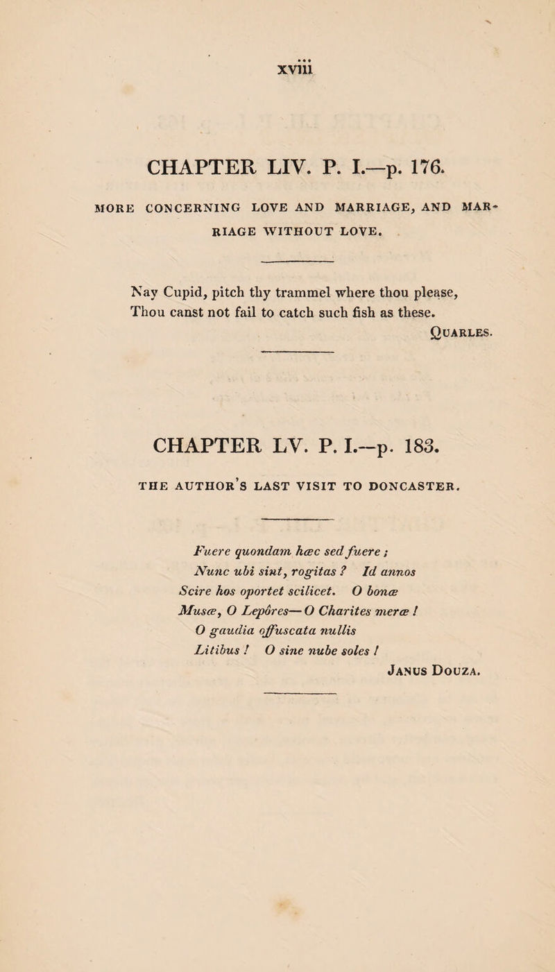 CHAPTER LIV. P. I.—p. 176* MORE CONCERNING LOVE AND MARRIAGE, AND MAR RIAGE WITHOUT LOVE. Nay Cupid, pitch thy trammel where thou please, Thou canst not fail to catch such fish as these. Quarles. CHAPTER LV. P. I.-p. 183. THE AUTHOR’S LAST VISIT TO DONCASTER. Fuere quondam, hcec sed fuere; Nunc ubi sint, rogitas ? Id annos Scire hos oportet scilicet. O bonce Musce, O Lepores—O Char it es merce ! O gaudia offuscata nullis Litibus ! O sine nube soles ! Janus Douza.