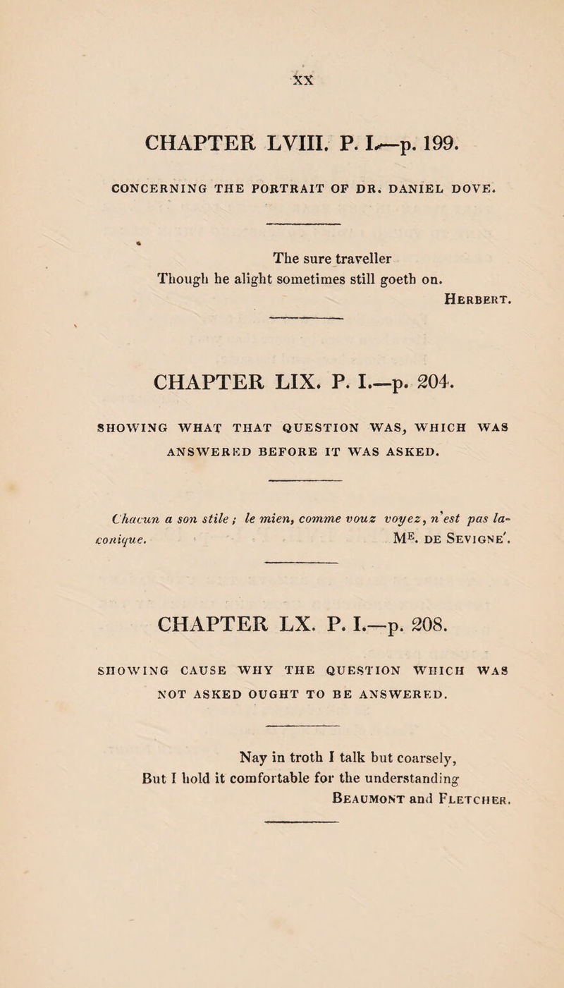 CHAPTER LVIII. P. I^-p. 199. CONCERNING THE PORTRAIT OF DR. DANIEL DOVE. * The sure traveller Though he alight sometimes still goeth on. Herbert. CHAPTER LIX. P. I.—p. 204. SHOWING WHAT THAT QUESTION WAS, WHICH WAS ANSWERED BEFORE IT WAS ASKED. Chacun a son stile ; le mien, comme vouz voyez, n'est pas la- conique. ME. de Sevjgne'. CHAPTER LX. P. I.—p. 208. SHOWING CAUSE WHY THE QUESTION WHICH WAS NOT ASKED OUGHT TO BE ANSWERED. Nay in troth I talk but coarsely, But I hold it comfortable for the understanding Beaumont and Fletcher.