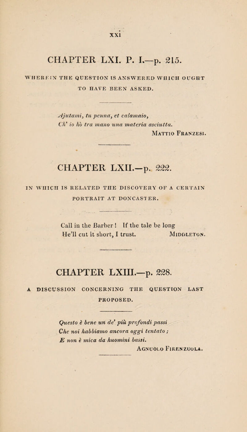 CHAPTER LXI. P. I.—p. 215. WHERFIN THE QUESTION IS ANSWERED WHICH OUGHT TO HAVE BEEN ASKED. yJjut ami, tu penna, et calamaio, Ch’ io hb tra mano una materia asciutta. Mattio Franzesi. CHAPTER LXII.—p. 222. IN WHICH IS RELATED THE DISCOVERY OF A CERTAIN PORTRAIT AT DONCASTER. Call in the Barber ! If the tale be long He’ll cut it short, I trust. Middleton. CHAPTER LXIII.—p. 228. A DISCUSSION CONCERNING THE QUESTION LAST PROPOSED. Questo (t bene un de’ piu profondi passi Che noi habbiamo ancora oggi tentato ; E non e mica da huomini bassi. Agnuolo Firenzuola.