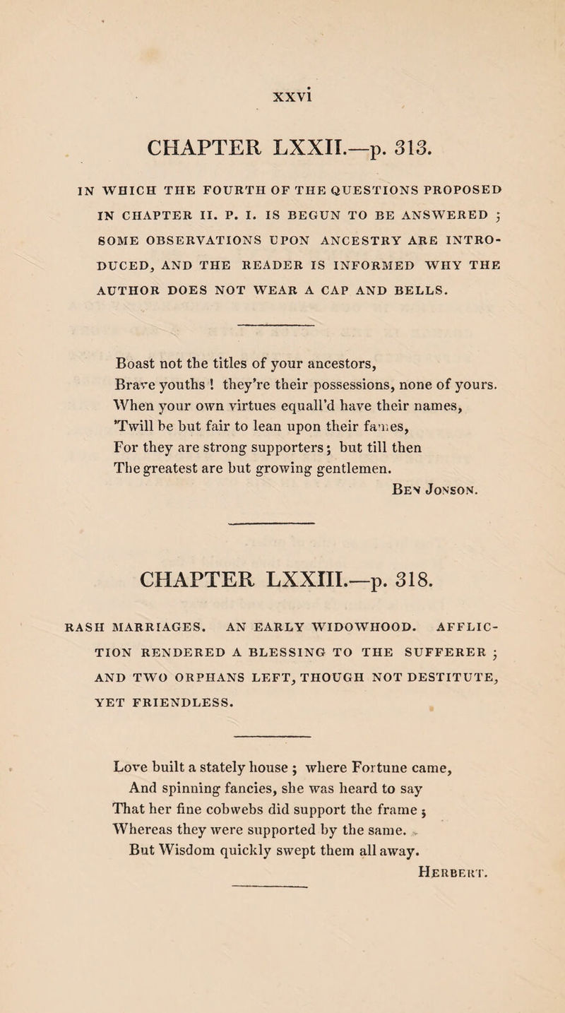 CHAPTER LXXII.—p. 313. IN WHICH THE FOURTH OF THE QUESTIONS PROPOSED IN CHAPTER II. P. I. IS BEGUN TO BE ANSWERED ; SOME OBSERVATIONS UPON ANCESTRY ARE INTRO¬ DUCED, AND THE READER IS INFORMED WHY THE AUTHOR DOES NOT WEAR A CAP AND BELLS. Boast not the titles of your ancestors, Brave youths ! they’re their possessions, none of yours. When your own virtues equall’d have their names, ’Twill be hut fair to lean upon their fames, For they are strong supporters; hut till then The greatest are hut growing gentlemen. Bev Jonson. CHAPTER LXXIII.—p. 318. RASH MARRIAGES. AN EARLY WIDOWHOOD. AFFLIC¬ TION RENDERED A BLESSING TO THE SUFFERER ; AND TWO ORPHANS LEFT, THOUGH NOT DESTITUTE, YET FRIENDLESS. Love built a stately house ; where Fortune came. And spinning fancies, she was heard to say That her fine cobwebs did support the frame ; Whereas they were supported by the same. &gt; But Wisdom quickly swept them all away. Herbert.