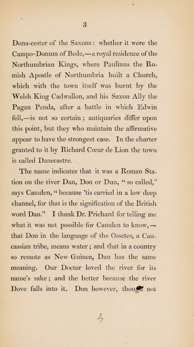 Dona-cester of the Saxons : whether it were the Campo-Donum of Bede,—-a royal residence of the Northumbrian Kings, where Paulinus the Ro¬ mish Apostle of Northumbria built a Church, which with the town itself was burnt by the Welsh King Cadwallon, and his Saxon Ally the Pagan Penda, after a battle in which Edwin fell,—is not so certain ; antiquaries differ upon this point, but they who maintain the affirmative appear to have the strongest case. In the charter granted to it by Richard Coeur de Lion the town is called Danecastre. The name indicates that it was a Roman Sta¬ tion on the river Dan, Don or Dun, te so called,” says Camden, “ because ’tis carried in a low deep channel, for that is the signification of the British wrord Dan.” I thank Dr. Prichard for telling me what it was not possible for Camden to know,—* that Don in the language of the Ossetes, a Cau- cassian tribe, means water; and that in a country so remote as New Guinea, Dan has the same meaning. Our Doctor loved the river for its name’s sake; and the better because the river Dove falls into it. Don however, thou^lT not