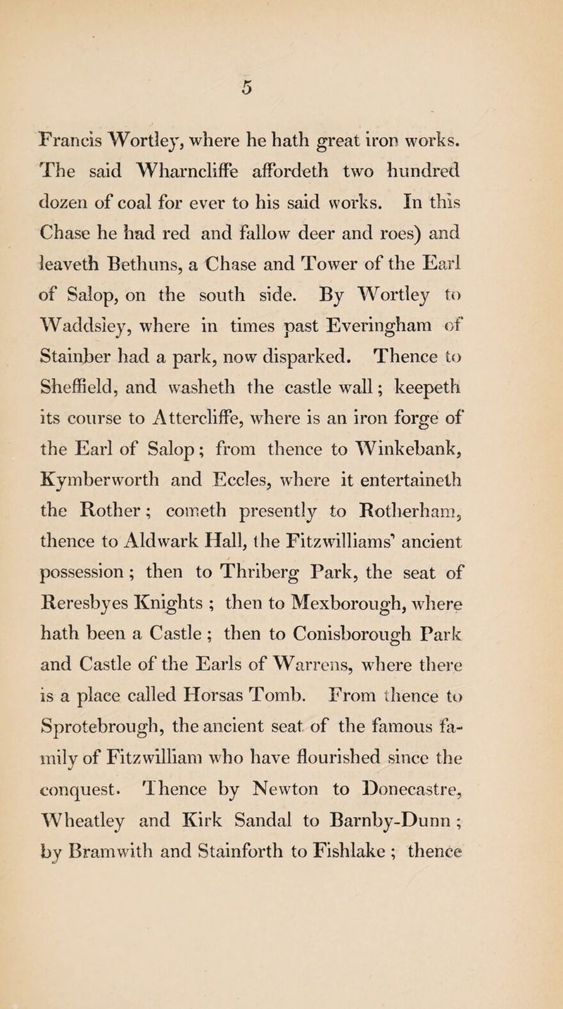 Francis Wortley, where he hath great iron works. The said Wharncliffe affordeth two hundred dozen of coal for ever to his said works. In this Chase he had red and fallow deer and roes) and leaveth Bethuns, a Chase and Tower of the Earl of Salop, on the south side. By Wortley to Waddsley, where in times past Everingham of Stainher had a park, now disparked. Thence to Sheffield, and washeth the castle wall; keepeth its course to Attercliffe, where is an iron forge of the Earl of Salop; from thence to Winkebank, Kymbenvorth and Eccles, where it entertainetli the Rother; cometh presently to Rotherham, thence to Aldwark Hall, the Fitzwilliams'* ancient possession; then to Thriberg Park, the seat of Reresbyes Knights ; then to Mexborough, where hath been a Castle ; then to Conisborough Park and Castle of the Earls of Warrens, where there is a place called Horsas Tomb. From thence to Sprotebrough, the ancient seat of the famous fa¬ mily of Fitzwilliam who have flourished since the conquest. Thence by Newton to Donecastre, Wheatley and Kirk Sandal to Barnby-Dunn ; by Bramwith and Stainforth to Fishlake ; thence