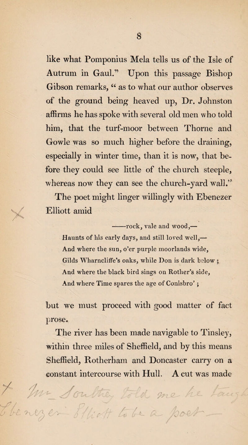 like what Pomponius Mela tells us of the Isle of Autrum in Gaul.” Upon this passage Bishop Gibson remarks, “ as to what our author observes of the ground being heaved up, Dr. Johnston affirms he has spoke with several old men who told him, that the turf-moor between Thorne and Gowle was so much higher before the draining, especially in winter time, than it is now, that be¬ fore they could see little of the church steeple, whereas now they can see the church-yard wall.” The poet might linger willingly with Ebenezer Elliott amid ——rock, vale and wood,— Haunts of liis early days, and still loved well,— And where the sun, o’er purple moorlands wide, Gilds Wharncliffe’s oaks, while Don is dark below ; And where the black bird sings on Rotlier’s side, And where Time spares the age of Conisbro’; but we must proceed with good matter of fact prose. The river has been made navigable to Tinsley, within three miles of Sheffield, and by this means Sheffield, Rotherham and Doncaster carry on a constant intercourse with Hull. A cut was made 99 /-A