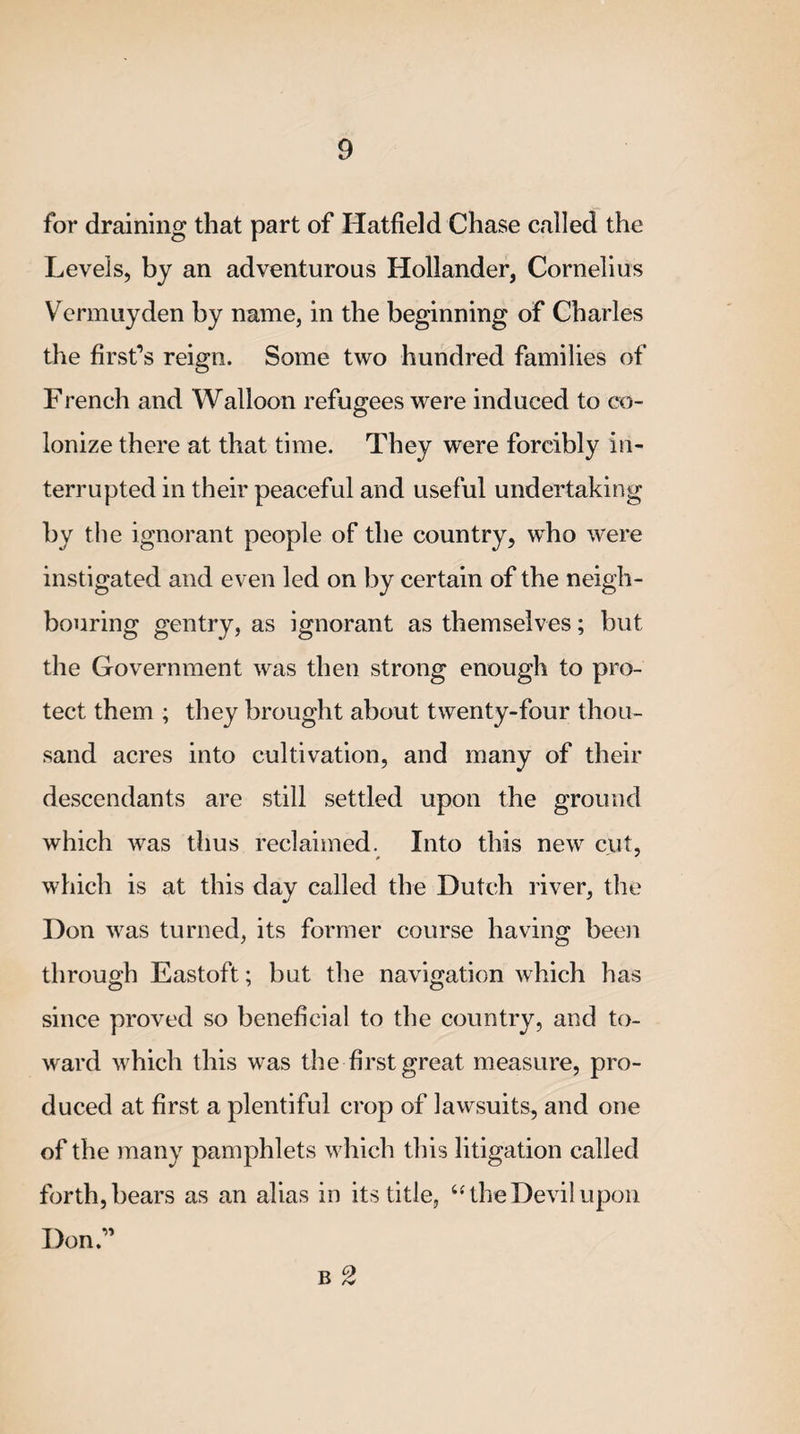 for draining that part of Hatfield Chase called the Levels, by an adventurous Hollander, Cornelius Vermuyden by name, in the beginning of Charles the first’s reign. Some two hundred families of French and Walloon refugees were induced to co¬ lonize there at that time. They were forcibly in¬ terrupted in their peaceful and useful undertaking by the ignorant people of the country, who were instigated and even led on by certain of the neigh¬ bouring gentry, as ignorant as themselves; but the Government was then strong enough to pro¬ tect them ; they brought about twenty-four thou¬ sand acres into cultivation, and many of their descendants are still settled upon the ground which was thus reclaimed. Into this new cut, which is at this day called the Dutch river, the Don was turned, its former course having been through Eastoft; but the navigation which has since proved so beneficial to the country, and to¬ ward which this was the first great measure, pro¬ duced at first a plentiful crop of lawsuits, and one of the many pamphlets which this litigation called forth, bears as an alias in its title, “ the Devil upon