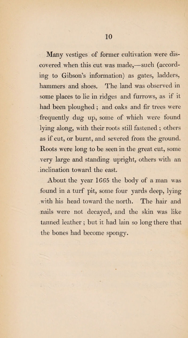 Many vestiges of former cultivation were dis¬ covered when this cut was made,—such (accord¬ ing to Gibson’s information) as gates, ladders, hammers and shoes. The land was observed in some places to lie in ridges and furrows, as if it had been ploughed ; and oaks and fir trees were frequently dug up, some of which were found lying along, with their roots still fastened ; others as if cut, or burnt, and severed from the ground. Roots were long to be seen in the great cut, some very large and standing upright, others with an inclination toward the east. About the year 1665 the body of a man was found in a turf pit, some four yards deep, lying with his head toward the north. The hair and nails were not decayed, and the skin was like tanned leather ; but it had lain so long there that the bones had become spongy.