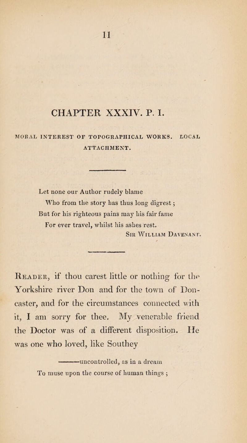 CHAPTER XXXIV. P. I. MORAL INTEREST OF TOPOGRAPHICAL WORKS. LOCAL ATTACHMENT. Let none our Author rudely blame Who from the story has thus long digrest; But for his righteous pains may his fair fame For ever travel, whilst his ashes rest. Sir William Davenant. Reader, if thou carest little or nothing for the Yorkshire river Don and for the town of Don¬ caster, and for the circumstances connected with it, I am sorry for thee. My venerable friend the Doctor was of a different disposition. He was one who loved, like Southey -——uncontrolled, as in a dream To muse upon the course of human things ;