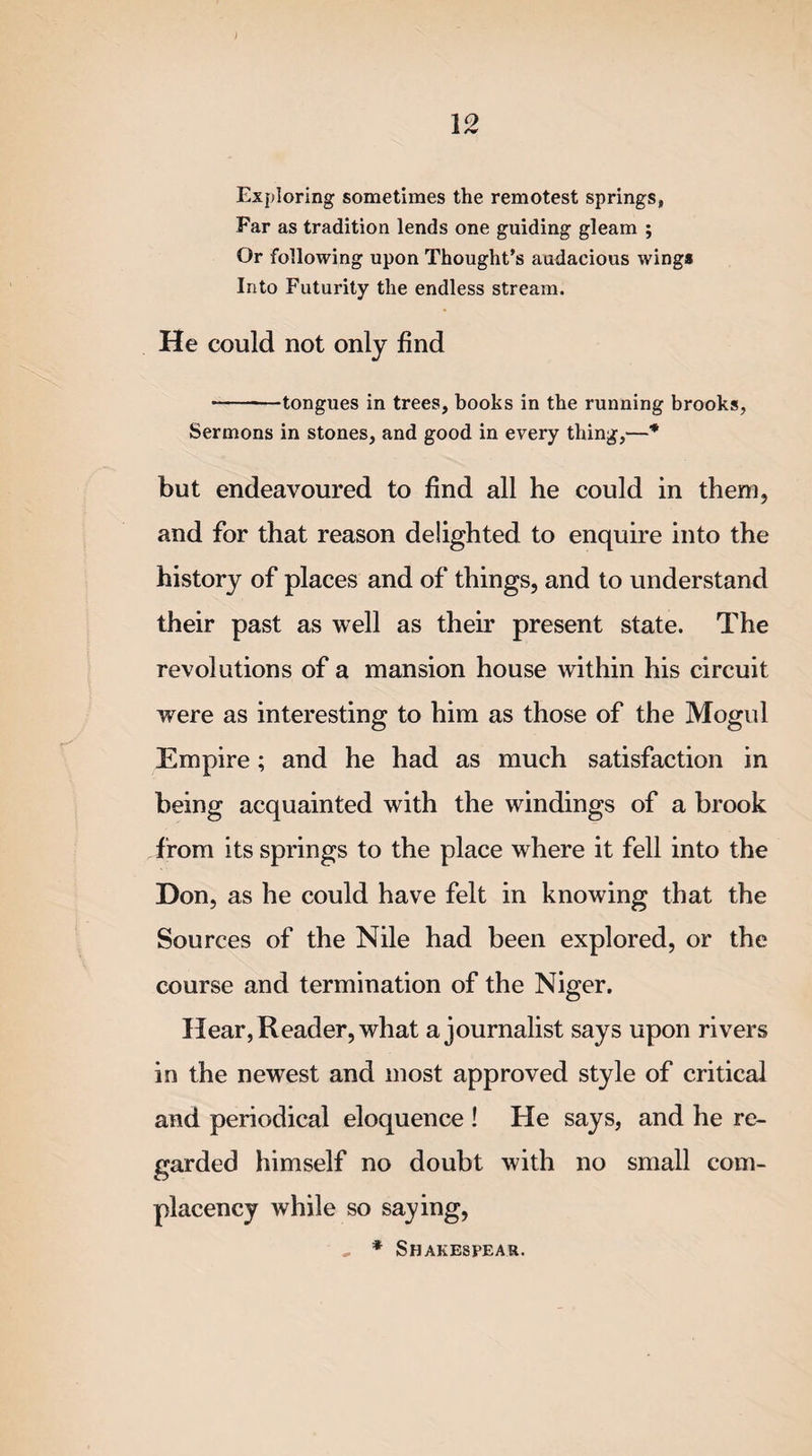 Exploring sometimes the remotest springs, Far as tradition lends one guiding gleam ; Or following upon Thought’s audacious wings Into Futurity the endless stream. He could not only find -tongues in trees, books in the running brooks, Sermons in stones, and good in every thing,—* but endeavoured to find all he could in them, and for that reason delighted to enquire into the history of places and of things, and to understand their past as well as their present state. The revolutions of a mansion house within his circuit were as interesting to him as those of the Mogul Empire; and he had as much satisfaction in being acquainted with the windings of a brook from its springs to the place where it fell into the Don, as he could have felt in knowing that the Sources of the Nile had been explored, or the course and termination of the Niger. Hear, Reader, what a journalist says upon rivers in the newest and most approved style of critical and periodical eloquence ! He says, and he re¬ garded himself no doubt with no small com¬ placency while so saying, , * Shakespear.