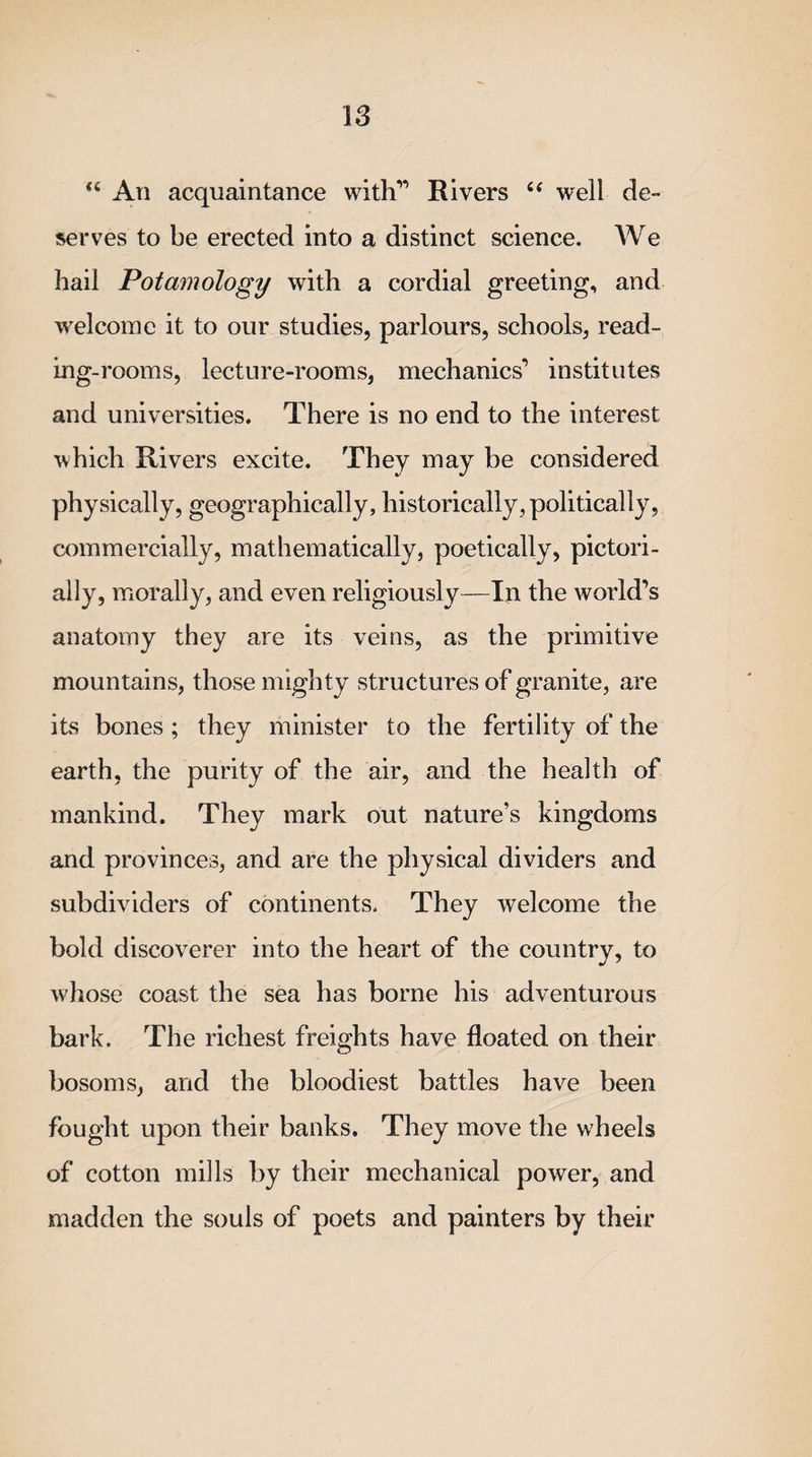 “ An acquaintance with” Rivers “ well de¬ serves to be erected into a distinct science. We hail Potamology with a cordial greeting, and welcome it to our studies, parlours, schools, read¬ ing-rooms, lecture-rooms, mechanics’ institutes and universities. There is no end to the interest which Rivers excite. They may be considered physically, geographically, historically, politically, commercially, mathematically, poetically, pictori- ally, morally, and even religiously—In the world’s anatomy they are its veins, as the primitive mountains, those mighty structures of granite, are its bones ; they minister to the fertility of the earth, the purity of the air, and the health of mankind. They mark out nature’s kingdoms and provinces, and are the physical dividers and subdividers of continents. They welcome the bold discoverer into the heart of the country, to whose coast the sea has borne his adventurous bark. The richest freights have floated on their bosoms, and the bloodiest battles have been fought upon their banks. They move the wheels of cotton mills by their mechanical power, and madden the souls of poets and painters by their