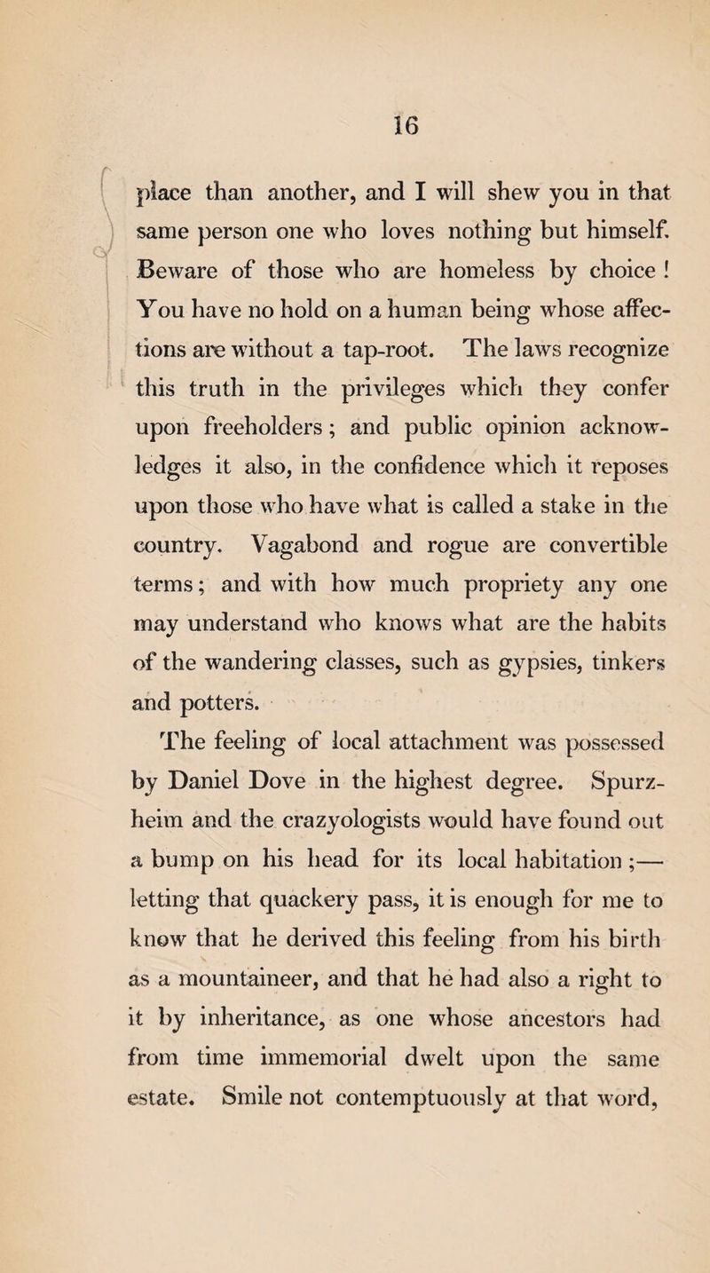 place than another, and I will shew you in that same person one who loves nothing but himself. Beware of those who are homeless by choice ! You have no hold on a human being whose affec¬ tions are without a tap-root. The laws recognize this truth in the privileges which they confer upon freeholders; and public opinion acknow¬ ledges it also, in the confidence which it reposes upon those who have what is called a stake in the country. Vagabond and rogue are convertible terms; and with how much propriety any one may understand who knows what are the habits of the wandering classes, such as gypsies, tinkers and potters. The feeling of local attachment was possessed by Daniel Dove in the highest degree. Spurz- heim and the crazyologists would have found out a bump on his head for its local habitation ;— letting that quackery pass, it is enough for me to know that he derived this feeling from his birth as a mountaineer, and that he had also a right to it by inheritance, as one whose ancestors had from time immemorial dwelt upon the same estate. Smile not contemptuously at that word,