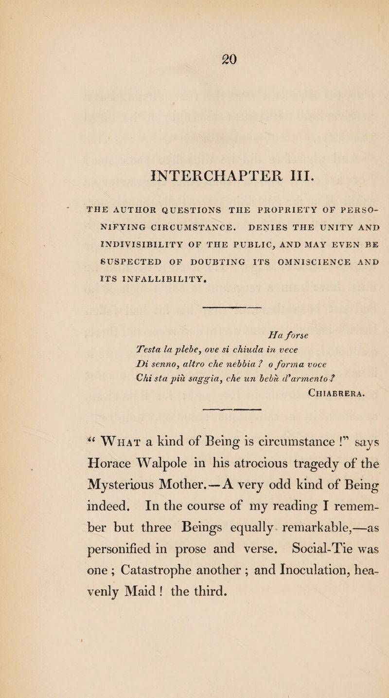 THE AUTHOR QUESTIONS THE PROPRIETY OF PERSO¬ NIFYING CIRCUMSTANCE. DENIES THE UNITY AND INDIVISIBILITY OF THE PUBLIC, AND MAY EVEN BE SUSPECTED OF DOUBTING ITS OMNISCIENCE AND ITS INFALLIBILITY. Ha forse Testa la plebe, ove si chiuda i?i vece Di senno, altro che nebbia ? o forma voce Chi sta pin saggia, che un bebh d'armerito ? Chiabrera. u What a kind of Being is circumstance !” says Horace Walpole in his atrocious tragedy of the Mysterious Mother. — A very odd kind of Being indeed. In the course of my reading I remem¬ ber but three Beings equally remarkable,—as personified in prose and verse. Social-Tie was one ; Catastrophe another ; and Inoculation, hea¬ venly Maid! the third.