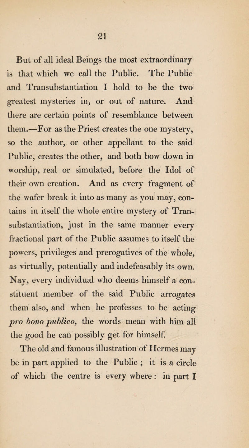 But of all ideal Beings the most extraordinary is that which we call the Public. The Public and Transubstantiation I hold to be the two greatest mysteries in, or out of nature. And there are certain points of resemblance between them.—For as the Priest creates the one mystery, so the author, or other appellant to the said Public, creates the other, and both bow down in worship, real or simulated, before the Idol of their own creation. And as every fragment of the wafer break it into as many as you may, con¬ tains in itself the whole entire mystery of Tran¬ substantiation, just in the same manner every fractional part of the Public assumes to itself the powers, privileges and prerogatives of the whole, as virtually, potentially and indefeasably its own. Nay, every individual who deems himself a con¬ stituent member of the said Public arrogates them also, and when he professes to be acting pro bono publico, the words mean with him all the good he can possibly get for himself. The old and famous illustration of Hermes may be in part applied to the Public ; it is a circle of which the centre is every where : in part I