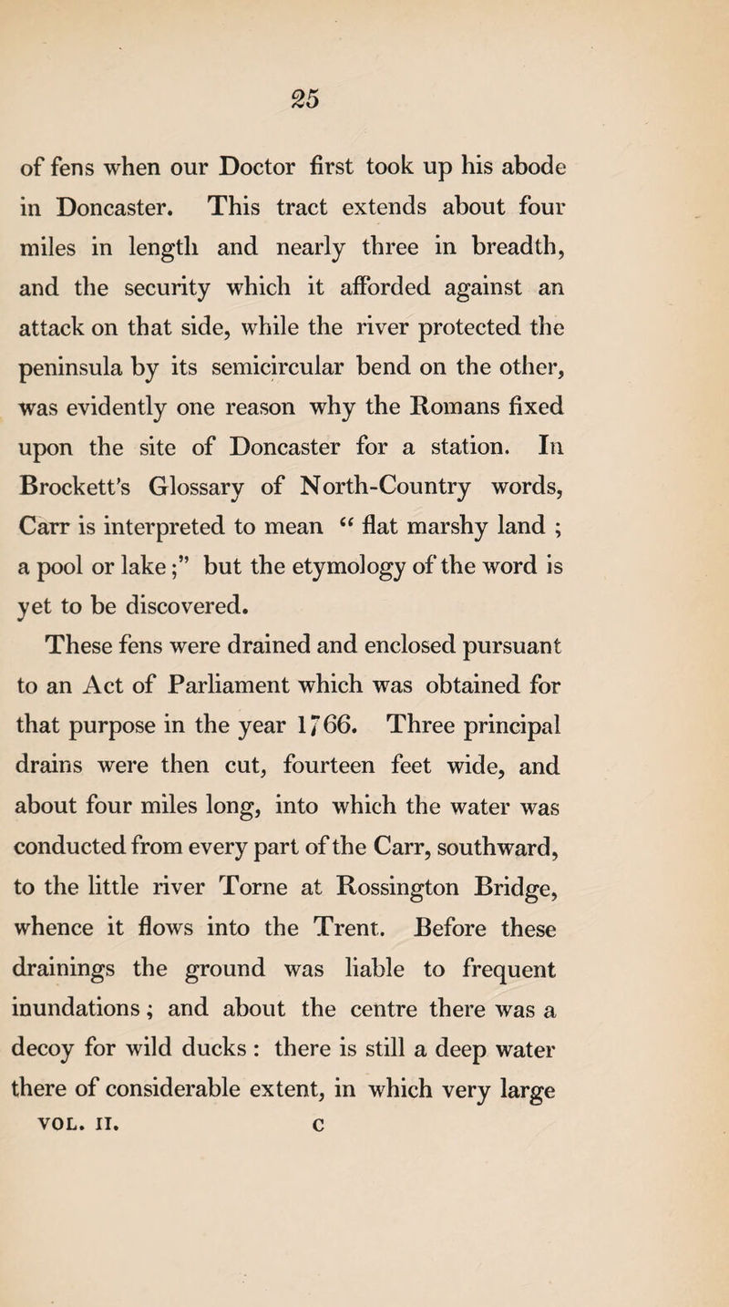 of fens when our Doctor first took up his abode in Doncaster. This tract extends about four miles in length and nearly three in breadth, and the security which it afforded against an attack on that side, while the river protected the peninsula by its semicircular bend on the other, was evidently one reason why the Romans fixed upon the site of Doncaster for a station. In Brock ett’s Glossary of North-Country words, Carr is interpreted to mean “ flat marshy land ; a pool or lakebut the etymology of the word is yet to be discovered. These fens were drained and enclosed pursuant to an Act of Parliament which was obtained for that purpose in the year 1766. Three principal drains were then cut, fourteen feet wide, and about four miles long, into which the water was conducted from every part of the Carr, southward, to the little river Torne at Rossington Bridge, whence it flows into the Trent. Before these drainings the ground was liable to frequent inundations; and about the centre there was a decoy for wild ducks : there is still a deep water there of considerable extent, in which very large VOL. II. c