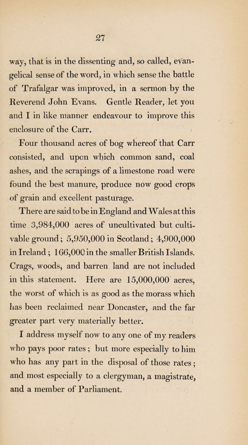 way, that is in the dissenting and, so called, evan¬ gelical sense of the word, in which sense the battle of Trafalgar was improved, in a sermon by the Reverend John Evans. Gentle Reader, let you and I in like manner endeavour to improve this enclosure of the Carr. Four thousand acres of bog whereof that Carr consisted, and upon which common sand, coal ashes, and the scrapings of a limestone road were found the best manure, produce now good crops of grain and excellent pasturage. There are said to be in England and Wales at this time 3,984,000 acres of uncultivated but culti¬ vable ground; 5,950,000 in Scotland; 4,900,000 in Ireland; 166,000 in the smaller British Islands. Crags, woods, and barren land are not included in this statement. Here are 15,000,000 acres, the worst of which is as good as the morass which has been reclaimed near Doncaster, and the far greater part very materially better. I address myself now to any one of my readers who pays poor rates; but more especially to him who has any part in the disposal of those rates; and most especially to a clergyman, a magistrate, and a member of Parliament.