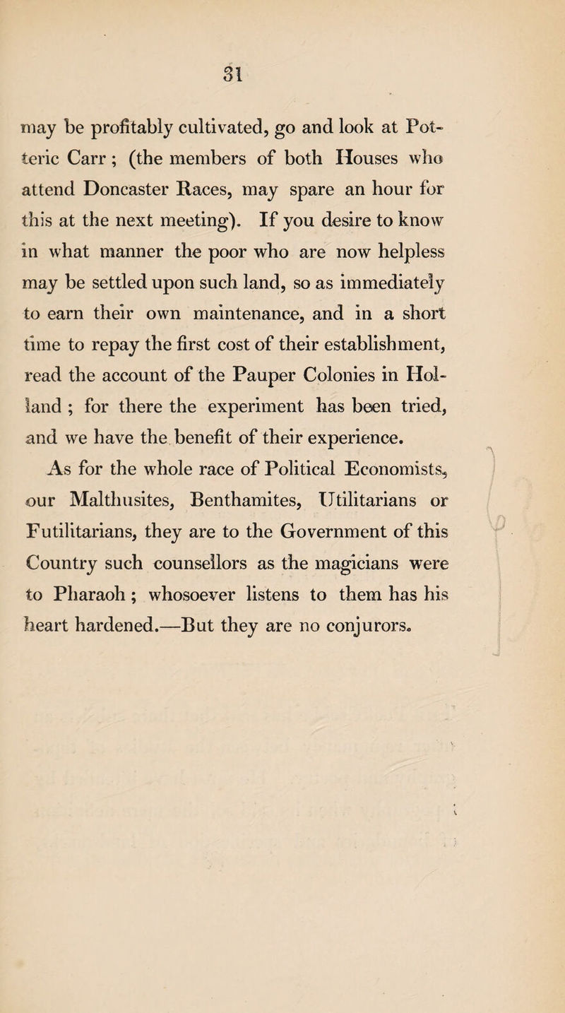 may be profitably cultivated, go and look at Pot- ieric Carr; (the members of both Houses who attend Doncaster Races, may spare an hour for this at the next meeting). If you desire to know in what manner the poor who are now helpless may be settled upon such land, so as immediately to earn their own maintenance, and in a short time to repay the first cost of their establishment, read the account of the Pauper Colonies in Hol¬ land ; for there the experiment has been tried, and we have the benefit of their experience. As for the whole race of Political Economists, our Malthusites, Benthamites, Utilitarians or Futilitarians, they are to the Government of this Country such counsellors as the magicians were to Pharaoh; whosoever listens to them has his heart hardened.—But they are no conjurors.