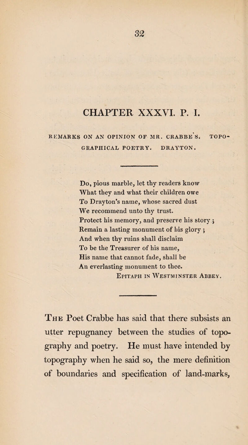 CHAPTER XXXVI. P. I. REMARKS ON AN OPINION OF MR. CRABBES. TOPO¬ GRAPHICAL POETRY. DRAYTON. Do, pious marble, let thy readers know What they and what their children owe To Drayton’s name, whose sacred dust We recommend unto thy trust. Protect his memory, and preserve his story ; Remain a lasting monument of bis glory ; And when thy ruins shall disclaim To be the Treasurer of his name. His name that cannot fade, shall be An everlasting monument to thee. Epitaph in Westminster Abbey. The Poet Crabbe has said that there subsists an utter repugnancy between the studies of topo¬ graphy and poetry. He must have intended by topography when he said so, the mere definition of boundaries and specification of land-marks,