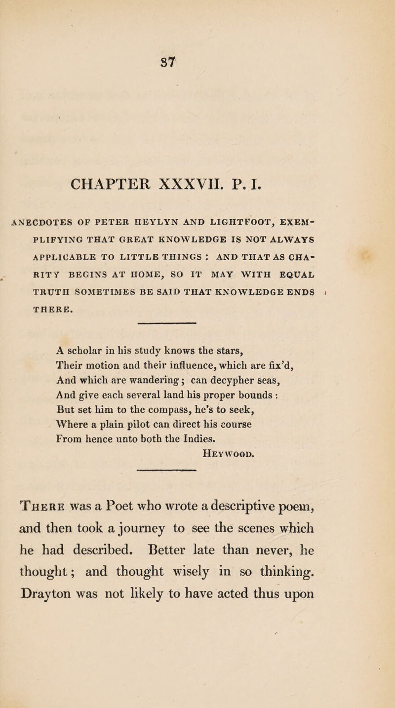 S7 CHAPTER XXXVII. P. I. ANECDOTES OF PETER IIEYLYN AND LIGHTFOOT, EXEM¬ PLIFYING THAT GREAT KNOWLEDGE IS NOT ALWAYS APPLICABLE TO LITTLE THINGS : AND THAT AS CHA¬ RITY BEGINS AT HOME, SO IT MAY WITH EQUAL TRUTH SOMETIMES BE SAID THAT KNOWLEDGE ENDS i THERE. A scholar in his study knows the stars. Their motion and their influence, which are fix’d. And which are wandering; can decypher seas. And give each several land his proper bounds : But set him to the compass, he’s to seek. Where a plain pilot can direct his course From hence unto both the Indies. Heywood. There was a Poet who wrote a descriptive poem, and then took a journey to see the scenes which he had described. Better late than never, he thought; and thought wisely in so thinking. Drayton was not likely to have acted thus upon