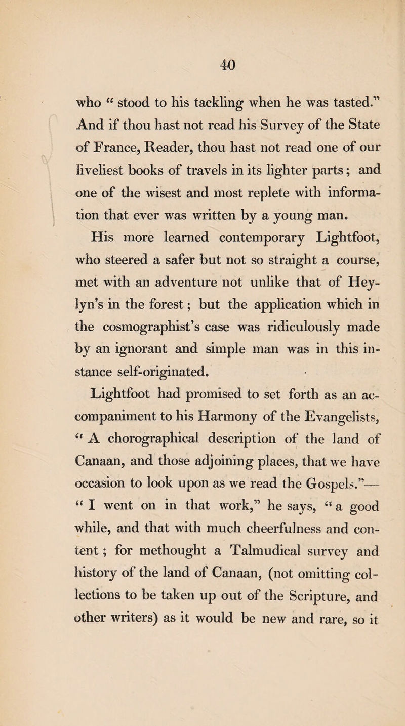 who “ stood to his tackling when he was tasted.1’ And if thou hast not read his Survey of the State of France, Reader, thou hast not read one of our liveliest books of travels in its lighter parts; and one of the wisest and most replete with informa¬ tion that ever was written by a young man. His more learned contemporary Lightfoot, who steered a safer but not so straight a course, met with an adventure not unlike that of Hey- lyn’s in the forest; but the application which in the cosmographist’s case was ridiculously made by an ignorant and simple man was in this in¬ stance self-originated. Lightfoot had promised to set forth as an ac¬ companiment to his Harmony of the Evangelists, “ A chorographical description of the land of Canaan, and those adjoining places, that we have occasion to look upon as we read the Gospels.”— “ I went on in that work,1’ he says, w a good while, and that with much cheerfulness and con¬ tent ; for methought a Talmudical survey and history of the land of Canaan, (not omitting col¬ lections to be taken up out of the Scripture, and other writers) as it would be new and rare, so it