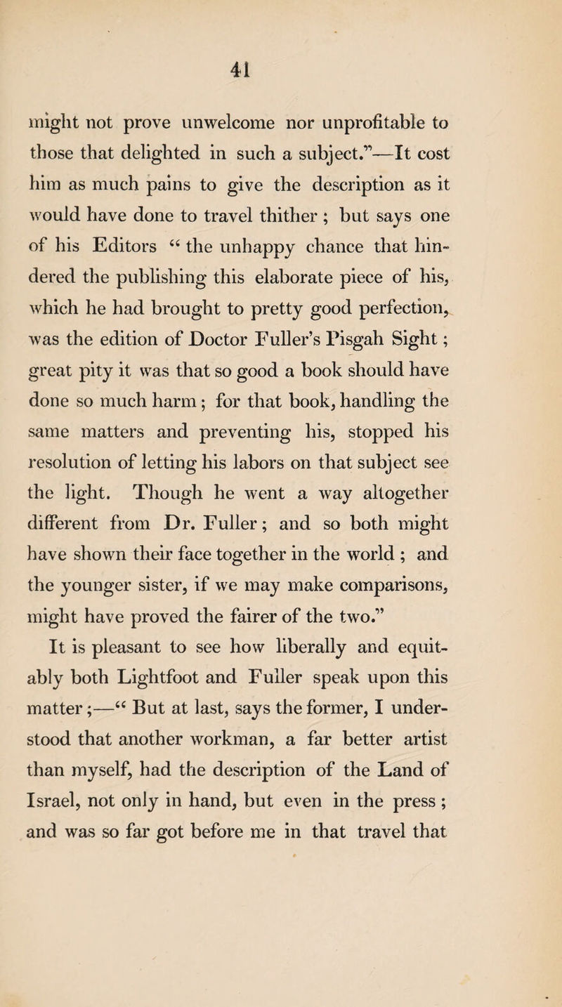 might not prove unwelcome nor unprofitable to those that delighted in such a subject.’1—It cost him as much pains to give the description as it would have done to travel thither ; but says one of his Editors “ the unhappy chance that hin¬ dered the publishing this elaborate piece of his, which he had brought to pretty good perfection, was the edition of Doctor Fuller’s Pisgah Sight; great pity it was that so good a book should have done so much harm; for that book, handling the same matters and preventing his, stopped his resolution of letting his labors on that subject see the light. Though he went a way altogether different from Dr. Fuller; and so both might have shown their face together in the world ; and the younger sister, if we may make comparisons, might have proved the fairer of the two.” It is pleasant to see how liberally and equit¬ ably both Lightfoot and Fuller speak upon this matter;—u But at last, says the former, I under¬ stood that another workman, a far better artist than myself, had the description of the Land of Israel, not only in hand, but even in the press ; and was so far got before me in that travel that