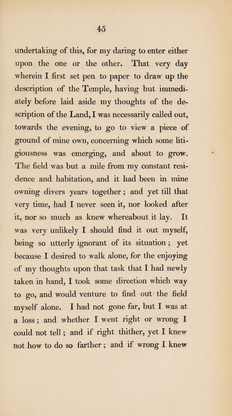 undertaking of this, for my daring to enter either upon the one or the other. That very day wherein I first set pen to paper to draw up the description of the Temple, having but immedi¬ ately before laid aside my thoughts of the de¬ scription of the Land, I was necessarily called out, towards the evening, to go to view a piece of ground of mine own, concerning which some liti¬ giousness was emerging, and about to grow. The field was but a mile from my constant resi¬ dence and habitation, and it had been in mine owning divers years together; and yet till that very time, had I never seen it, nor looked after it, nor so much as knew whereabout it lay. It was very unlikely I should find it out myself, being so utterly ignorant of its situation ; yet because I desired to walk alone, for the enjoying of my thoughts upon that task that I had newly taken in hand, I took some direction which way to go, and would venture to find out the field myself alone. I had not gone far, but I was at a loss; and whether I went right or wrong I could not tell; and if right thither, yet I knew not how to do so farther; and if wrong I knew