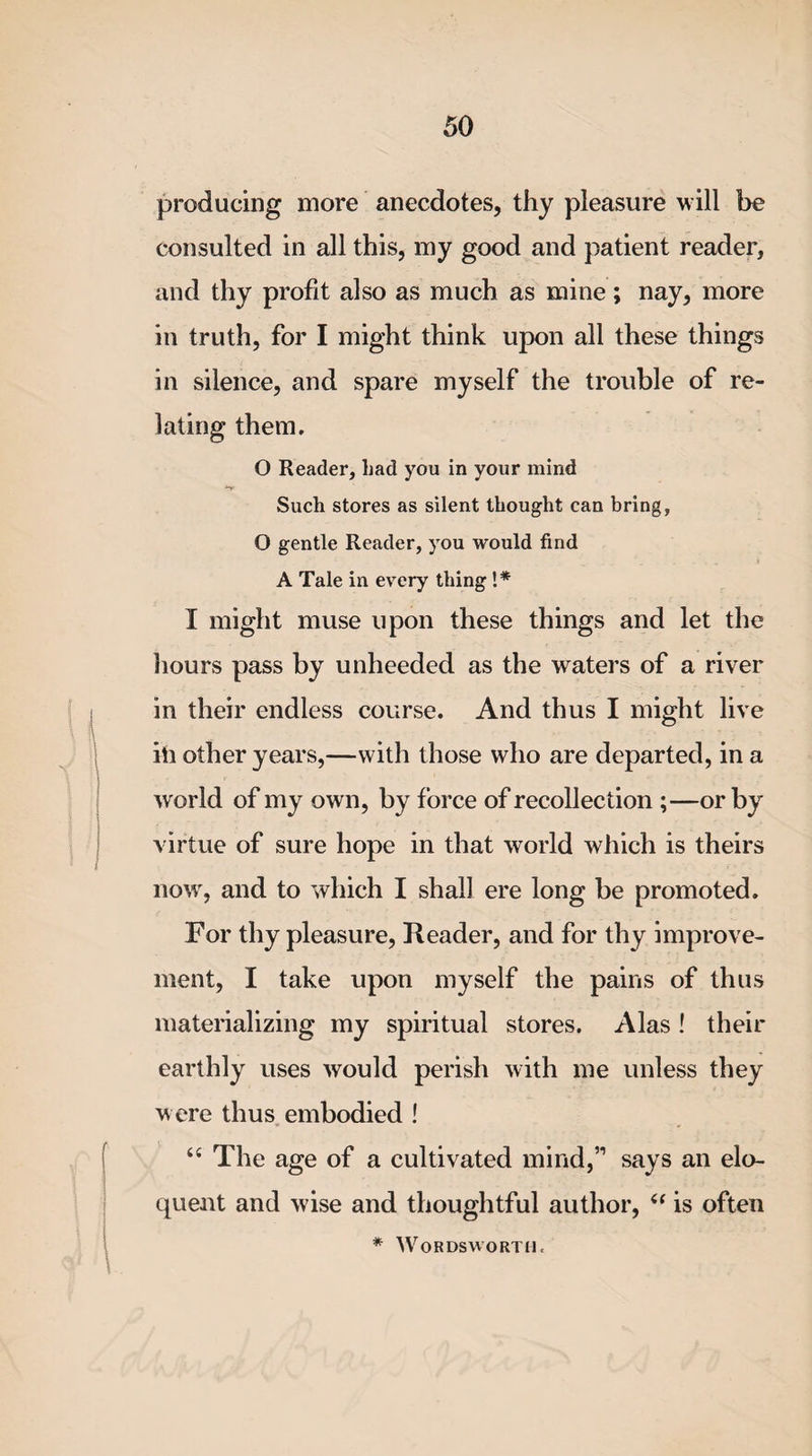 producing more anecdotes, thy pleasure will be consulted in all this, my good and patient reader, and thy profit also as much as mine ; nay, more in truth, for I might think upon all these things in silence, and spare myself the trouble of re¬ lating them. O Reader, liad you in your mind Such stores as silent thought can bring, O gentle Reader, you would find A Tale in every thing !* I might muse upon these things and let the hours pass by unheeded as the waters of a river in their endless course. And thus I might live ill other years,—with those who are departed, in a world of my own, by force of recollection ;—or by virtue of sure hope in that world which is theirs now, and to which I shall ere long be promoted. For thy pleasure, Reader, and for thy improve¬ ment, I take upon myself the pains of thus materializing my spiritual stores. Alas ! their earthly uses would perish with me unless they were thus embodied ! “ The age of a cultivated mind,” says an elo¬ quent and wise and thoughtful author, “ is often * Wordsworth.