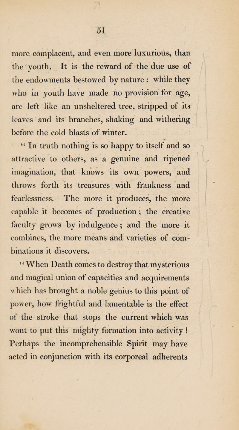 more complacent, and even more luxurious, than the youth. It is the reward of the due use of the endowments bestowed by nature : while they who in youth have made no provision for age, are left like an unsheltered tree, stripped of its leaves and its branches, shaking and withering l)efore the cold blasts of winter. “ In truth nothing is so happy to itself and so attractive to others, as a genuine and ripened imagination, that knows its own powers, and throws forth its treasures with frankness and fearlessness. The more it produces, the more capable it becomes of production ; the creative faculty grows by indulgence; and the more it combines, the more means and varieties of com¬ binations it discovers. cf When Death comes to destroy that mysterious and magical union of capacities and acquirements which has brought a noble genius to this point of power, how frightful and lamentable is the effect of the stroke that stops the current which was wont to put this mighty formation into activity ! Perhaps the incomprehensible Spirit may have acted in conjunction with its corporeal adherents