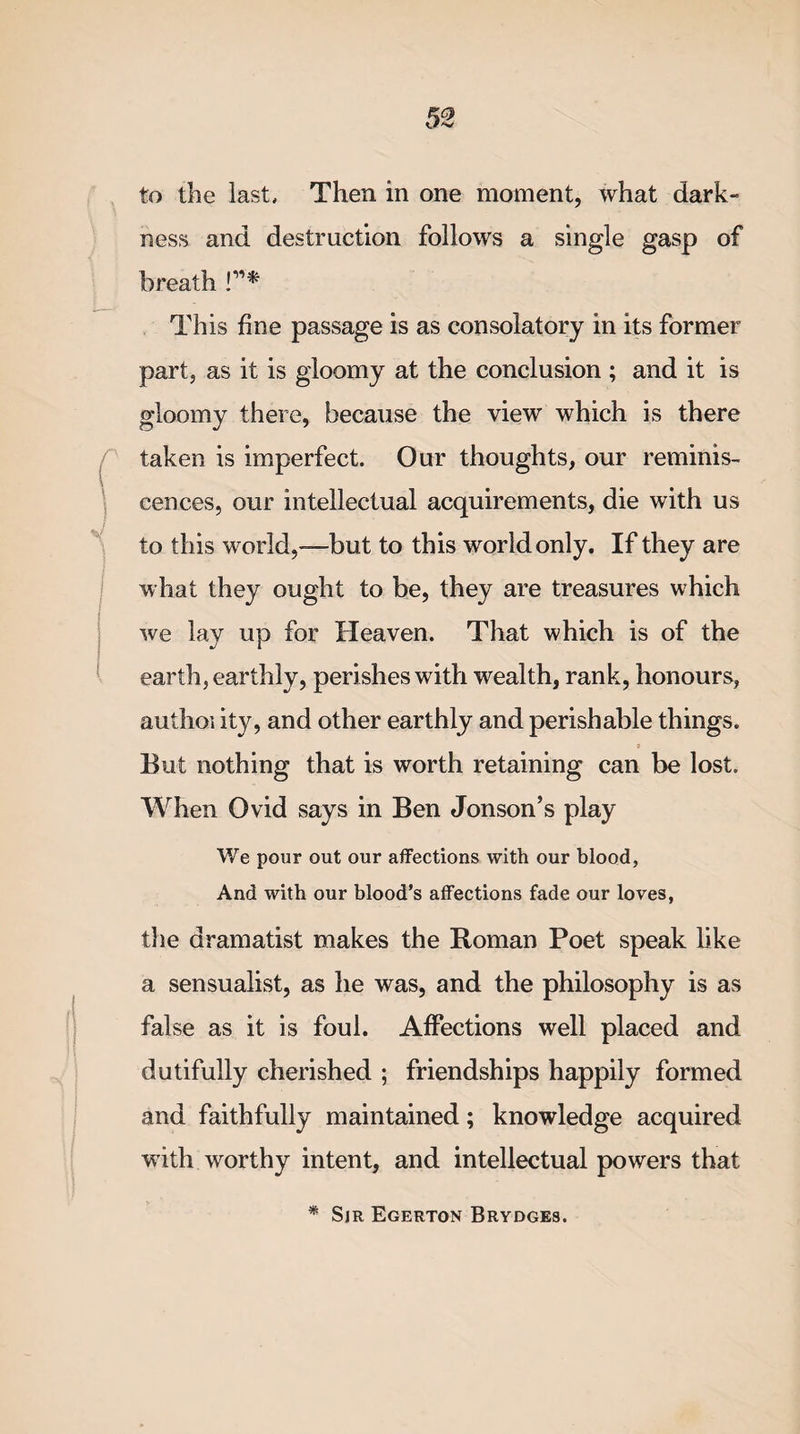 to the last. Then in one moment, what dark¬ ness and destruction follows a single gasp of breath !”* This fine passage is as consolatory in its former part, as it is gloomy at the conclusion ; and it is gloomy there, because the view which is there taken is imperfect. Our thoughts, our reminis¬ cences, our intellectual acquirements, die with us to this world,—but to this world only. If they are what they ought to be, they are treasures which we lay up for Heaven. That which is of the earth, earthly, perishes with wealth, rank, honours, authoi ity, and other earthly and perishable things. But nothing that is worth retaining can be lost. When Ovid says in Ben Jonson’s play We pour out our affections with our blood, And with our blood’s affections fade our loves, the dramatist makes the Roman Poet speak like a sensualist, as he was, and the philosophy is as false as it is foul. Affections well placed and dutifully cherished ; friendships happily formed and faithfully maintained; knowledge acquired with worthy intent, and intellectual powers that * Sjr Egerton Brydges.