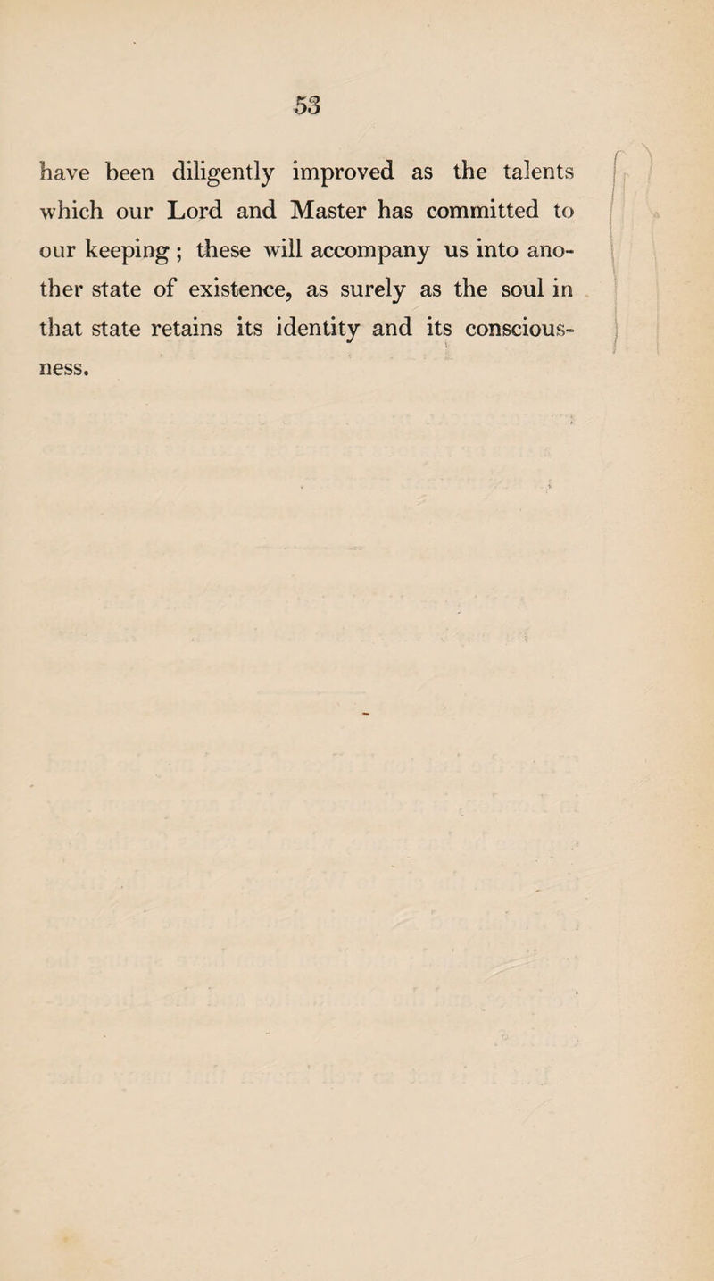have been diligently improved as the talents which our Lord and Master has committed to our keeping ; these will accompany us into ano¬ ther state of existence, as surely as the soul in that state retains its identity and its conscious¬ ness.