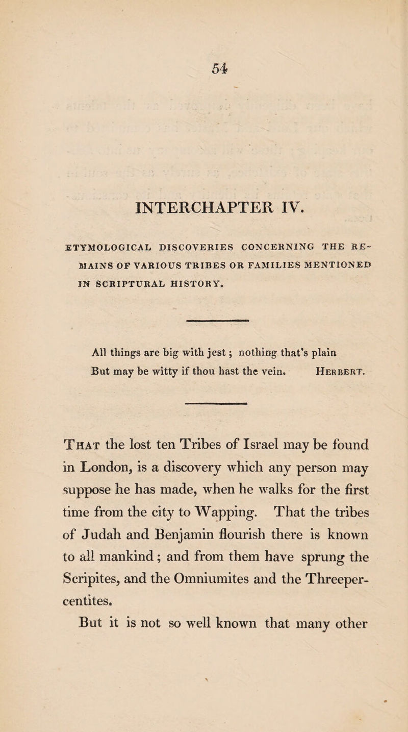 INTERCHAPTER IV. ETYMOLOGICAL DISCOVERIES CONCERNING THE RE¬ MAINS OF VARIOUS TRIBES OR FAMILIES MENTIONED IN SCRIPTURAL HISTORY. All things are big with jest; nothing that’s plain But may be witty if thou hast the vein. Herbert. That the lost ten Tribes of Israel may be found in London, is a discovery which any person may suppose he has made, when he walks for the first time from the city to Wapping. That the tribes of Judah and Benjamin flourish there is known to all mankind; and from them have sprung the Scripites, and the Omniumites and the Threeper- centites. But it is not so well known that many other