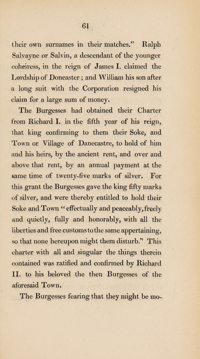 their own surnames in their matches.’’ Ralph Salvayne or Salvin, a descendant of the younger coheiress, in the reign of James I. claimed the Lordship of Doncaster; and William his son after a long suit with the Corporation resigned his claim for a large sum of money. The Burgesses had obtained their Charter from Richard I. in the fifth year of his reign, that king confirming to them their Soke, and Town or Village of Danecastre, to hold of him and his heirs, by the ancient rent, and over and above that rent, by an annual payment at the same time of twenty-five marks of silver. For this grant the Burgesses gave the king fifty marks of silver, and were thereby entitled to hold their Soke and Town “ effectually and peaceably, freely and quietly, fully and honorably, with all the liberties and free customs to the same appertaining, so that none hereupon might them disturb.” This charter with all and singular the things therein contained was ratified and confirmed by Richard II. to his beloved the then Burgesses of the aforesaid Town. The Burgesses fearing that they might be mo-