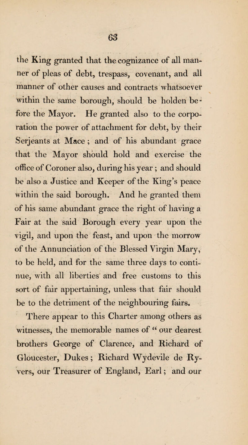 the King granted that the cognizance of all man¬ ner of pleas of debt, trespass, covenant, and all manner of other causes and contracts whatsoever within the same borough, should be holden be¬ fore the Mayor. He granted also to the corpo¬ ration the power of attachment for debt, by their Serjeants at Mace ; and of his abundant grace that the Mayor should hold and exercise the office of Coroner also, during his year; and should be also a Justice and Keeper of the King’s peace within the said borough. And he granted them of his same abundant grace the right of having a Fair at the said Borough every year upon the vigil, and upon the feast, and upon the morrow of the Annunciation of the Blessed Virgin Mary, to be held, and for the same three days to conti¬ nue, with all liberties and free customs to this sort of fair appertaining, unless that fair should be to the detriment of the neighbouring fairs. There appear to this Charter among others as witnesses, the memorable names of “ our dearest brothers George of Clarence, and Richard of Gloucester, Dukes; Richard Wydevile de Ry- vers, our Treasurer of England, Earl; and our