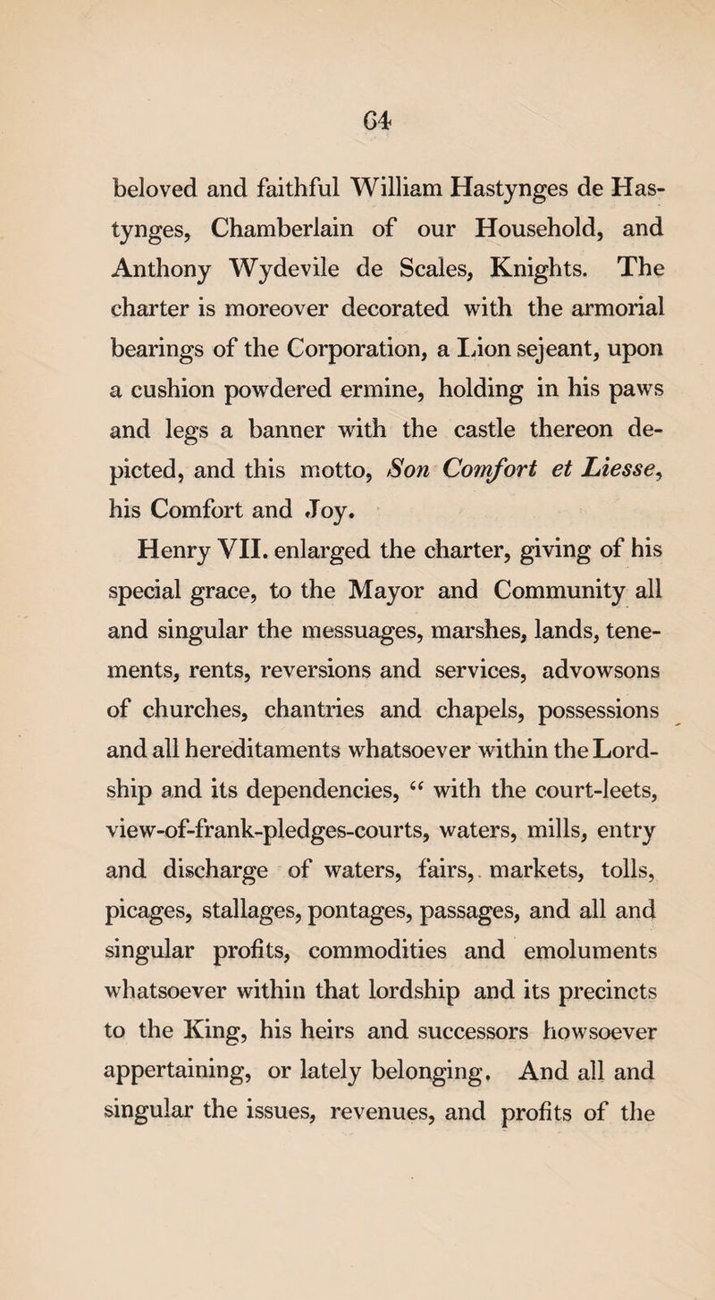 G4 beloved and faithful William Hastynges de Has- tynges, Chamberlain of our Household, and Anthony Wydevile de Scales, Knights. The charter is moreover decorated with the armorial bearings of the Corporation, a Lion sejeant, upon a cushion powdered ermine, holding in his paws and legs a banner with the castle thereon de¬ picted, and this motto, Son Comfort et Liesse, his Comfort and Joy. Henry VII. enlarged the charter, giving of his special grace, to the Mayor and Community all and singular the messuages, marshes, lands, tene¬ ments, rents, reversions and services, advowsons of churches, chantries and chapels, possessions and all hereditaments whatsoever within the Lord- ship and its dependencies, u with the court-leets, view-of-frank-pledges-courts, waters, mills, entry and discharge of waters, fairs, markets, tolls, picages, stallages, pontages, passages, and all and singular profits, commodities and emoluments whatsoever within that lordship and its precincts to the King, his heirs and successors howsoever appertaining, or lately belonging. And all and singular the issues, revenues, and profits of the