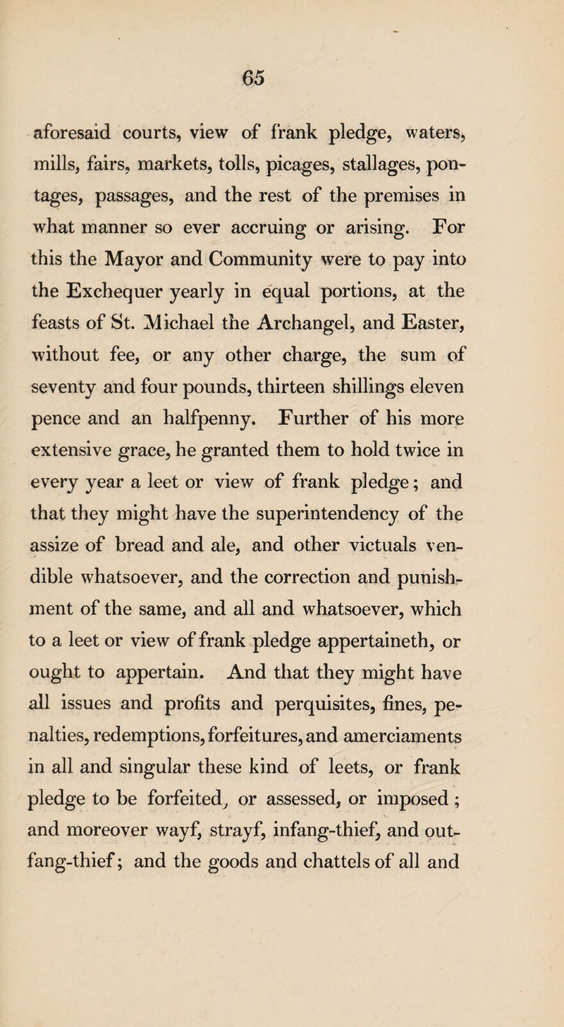 aforesaid courts, view of frank pledge, waters, mills, fairs, markets, tolls, picages, stallages, pon¬ tages, passages, and the rest of the premises in what manner so ever accruing or arising. For this the Mayor and Community were to pay into the Exchequer yearly in equal portions, at the feasts of St. Michael the Archangel, and Easter, without fee, or any other charge, the sum of seventy and four pounds, thirteen shillings eleven pence and an halfpenny. Further of his more extensive grace, he granted them to hold twice in every year a leet or view of frank pledge; and that they might have the superintendency of the assize of bread and ale, and other victuals ven¬ dible whatsoever, and the correction and punish¬ ment of the same, and all and whatsoever, which to a leet or view of frank pledge appertained, or ought to appertain. And that they might have all issues and profits and perquisites, fines, pe¬ nalties, redemptions, forfeitures, and amerciaments in all and singular these kind of leets, or frank pledge to be forfeited, or assessed, or imposed; and moreover wayf, strayf, infang-thief, and out- fang-thief ; and the goods and chattels of all and