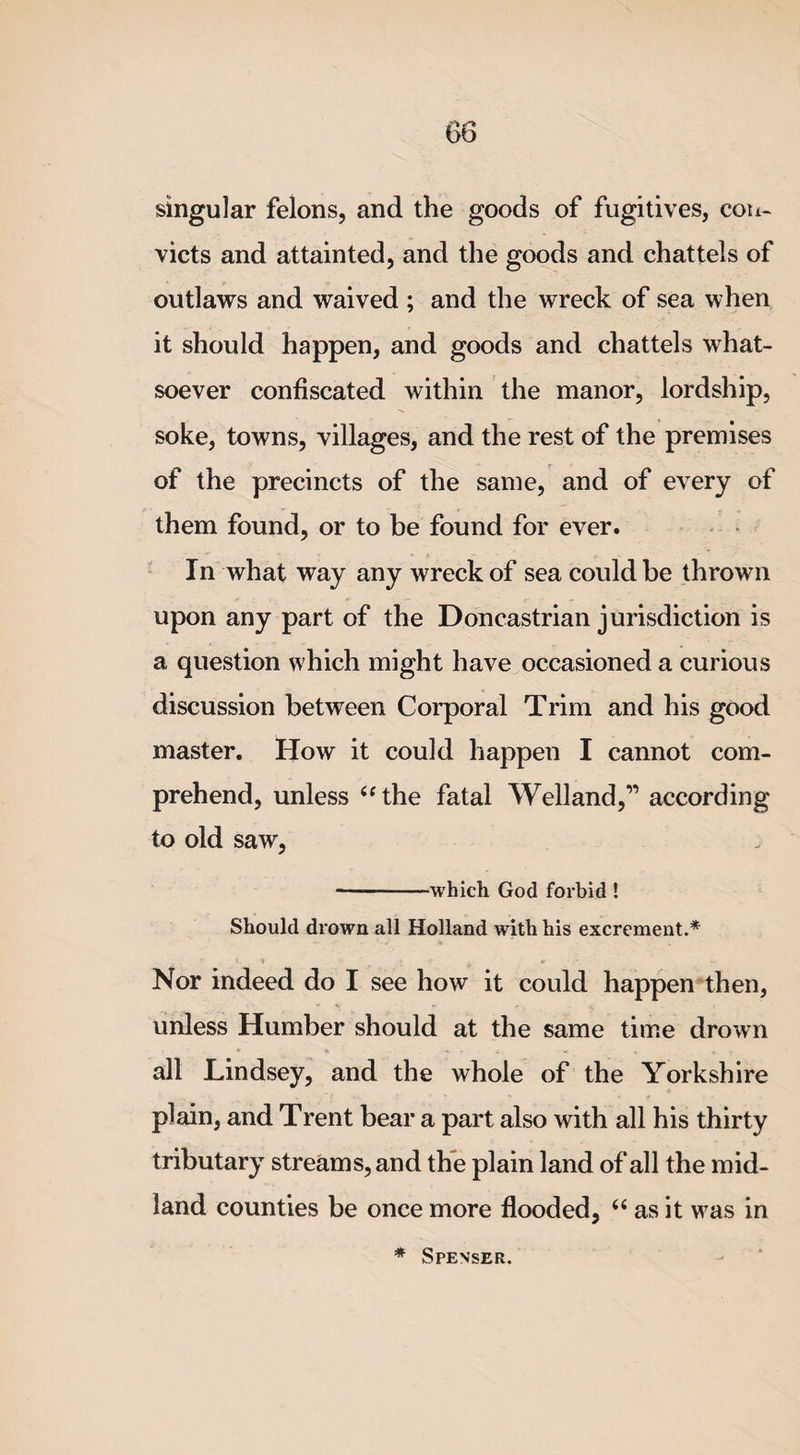 singular felons, and the goods of fugitives, con¬ victs and attainted, and the goods and chattels of outlaws and waived ; and the wreck of sea when it should happen, and goods and chattels what¬ soever confiscated within the manor, lordship, soke, towns, villages, and the rest of the premises of the precincts of the same, and of every of them found, or to be found for ever. In what way any wreck of sea could be thrown upon any part of the Doncastrian jurisdiction is a question which might have occasioned a curious discussion between Corporal Trim and his good master. How it could happen I cannot com¬ prehend, unless “the fatal Welland,” according to old saw, -which God forbid ! Should drown all Holland with his excrement.* Nor indeed do I see how it could happen then, unless Humber should at the same time drown all Lindsey, and the whole of the Yorkshire plain, and Trent bear a part also with all his thirty tributary streams, and the plain land of all the mid¬ land counties be once more flooded, “ as it was in * Spenser.