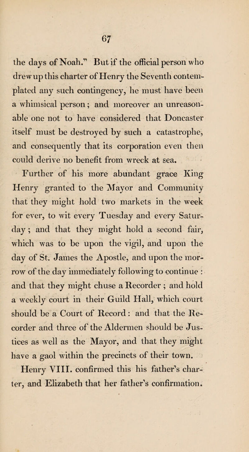 the days of Noah.” But if the official person who drew up this charter of Henry the Seventh contem¬ plated any such contingency, he must have been a whimsical person; and moreover an unreason¬ able one not to have considered that Doncaster itself must be destroyed by such a catastrophe, and consequently that its corporation even then could derive no benefit from wreck at sea. Further of his more abundant grace King Henry granted to the Mayor and Community that they might hold two markets in the week for ever, to wit every Tuesday and every Satur¬ day ; and that they might hold a second fair, which was to be upon the vigil, and upon the day of St. James the Apostle, and upon the mor¬ row of the day immediately following to continue : and that they might chuse a Recorder ; and hold a weekly court in their Guild Hall, which court should be a Court of Record: and that the Re¬ corder and three of * the Aldermen should be Jus¬ tices as well as the Mayor, and that they might have a gaol within the precincts of their town. Henry VIII. confirmed this his father’s char¬ ter, and Elizabeth that her father’s confirmation.