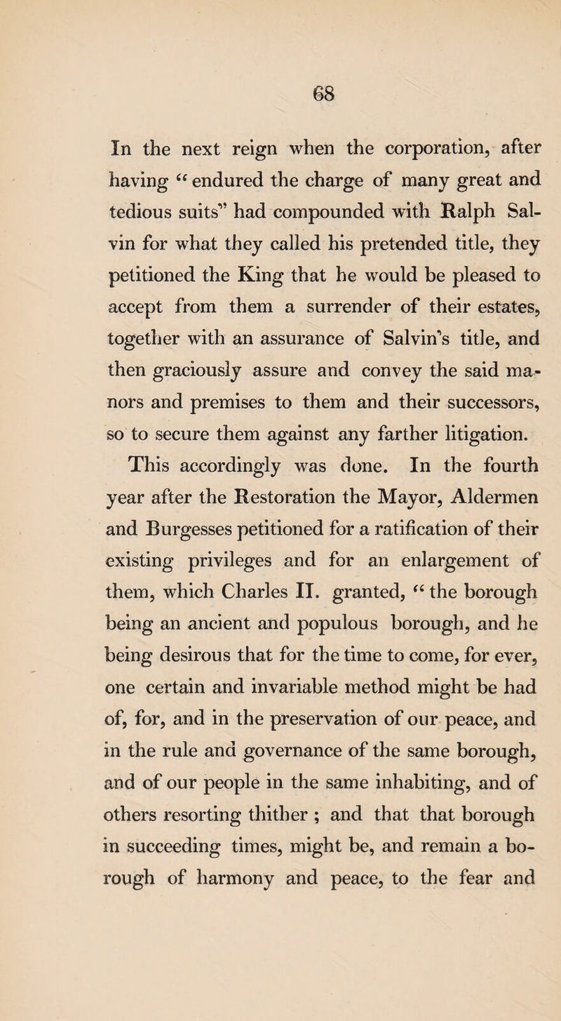 In the next reign when the corporation, after having cc endured the charge of many great and tedious suits” had compounded with Ralph Sal- vin for what they called his pretended title, they petitioned the King that he would be pleased to accept from them a surrender of their estates, together with an assurance of Salvin’s title, and then graciously assure and convey the said ma¬ nors and premises to them and their successors, so to secure them against any farther litigation. This accordingly was done. In the fourth year after the Restoration the Mayor, Aldermen and Burgesses petitioned for a ratification of their existing privileges and for an enlargement of them, which Charles II. granted, “ the borough being an ancient and populous borough, and he being desirous that for the time to come, for ever, one certain and invariable method might be had of, for, and in the preservation of our peace, and in the rule and governance of the same borough, and of our people in the same inhabiting, and of others resorting thither ; and that that borough in succeeding times, might be, and remain a bo¬ rough of harmony and peace, to the fear and