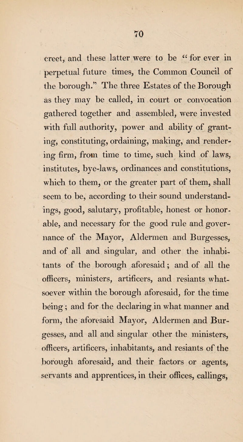 creet, and these latter were to be “ for ever in perpetual future times, the Common Council of the borough.” The three Estates of the Borough as they may be called, in court or convocation gathered together and assembled, were invested with full authority, power and ability of grant¬ ing, constituting, ordaining, making, and render¬ ing firm, from time to time, such kind of laws, institutes, bye-laws, ordinances and constitutions, which to them, or the greater part of them, shall seem to be, according to their sound understand¬ ings, good, salutary, profitable, honest or honor¬ able, and necessary for the good rule and gover¬ nance of the Mayor, Aldermen and Burgesses, and of all and singular, and other the inhabi¬ tants of the borough aforesaid; and of all the officers, ministers, artificers, and resiants what¬ soever within the borough aforesaid, for the time being; and for the declaring in what manner and form, the aforesaid Mayor, Aldermen and Bur¬ gesses, and all and singular other the ministers, officers, artificers, inhabitants, and resiants of the borough aforesaid, and their factors or agents, servants and apprentices, in their offices, callings,