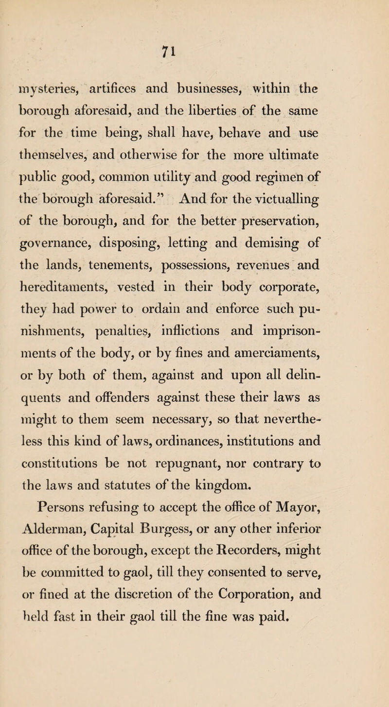 mysteries, artifices and businesses, within the borough aforesaid, and the liberties of the same for the time being, shall have, behave and use themselves, and otherwise for the more ultimate public good, common utility and good regimen of the borough aforesaid.” And for the victualling of the borough, and for the better preservation, governance, disposing, letting and demising of the lands, tenements, possessions, revenues and hereditaments, vested in their body corporate, they had power to ordain and enforce such pu¬ nishments, penalties, inflictions and imprison¬ ments of the body, or by fines and amerciaments, or by both of them, against and upon all delin¬ quents and offenders against these their laws as might to them seem necessary, so that neverthe¬ less this kind of laws, ordinances, institutions and constitutions be not repugnant, nor contrary to the laws and statutes of the kingdom. Persons refusing to accept the office of Mayor, Alderman, Capital Burgess, or any other inferior office of the borough, except the Recorders, might be committed to gaol, till they consented to serve, or fined at the discretion of the Corporation, and held fast in their gaol till the fine was paid.