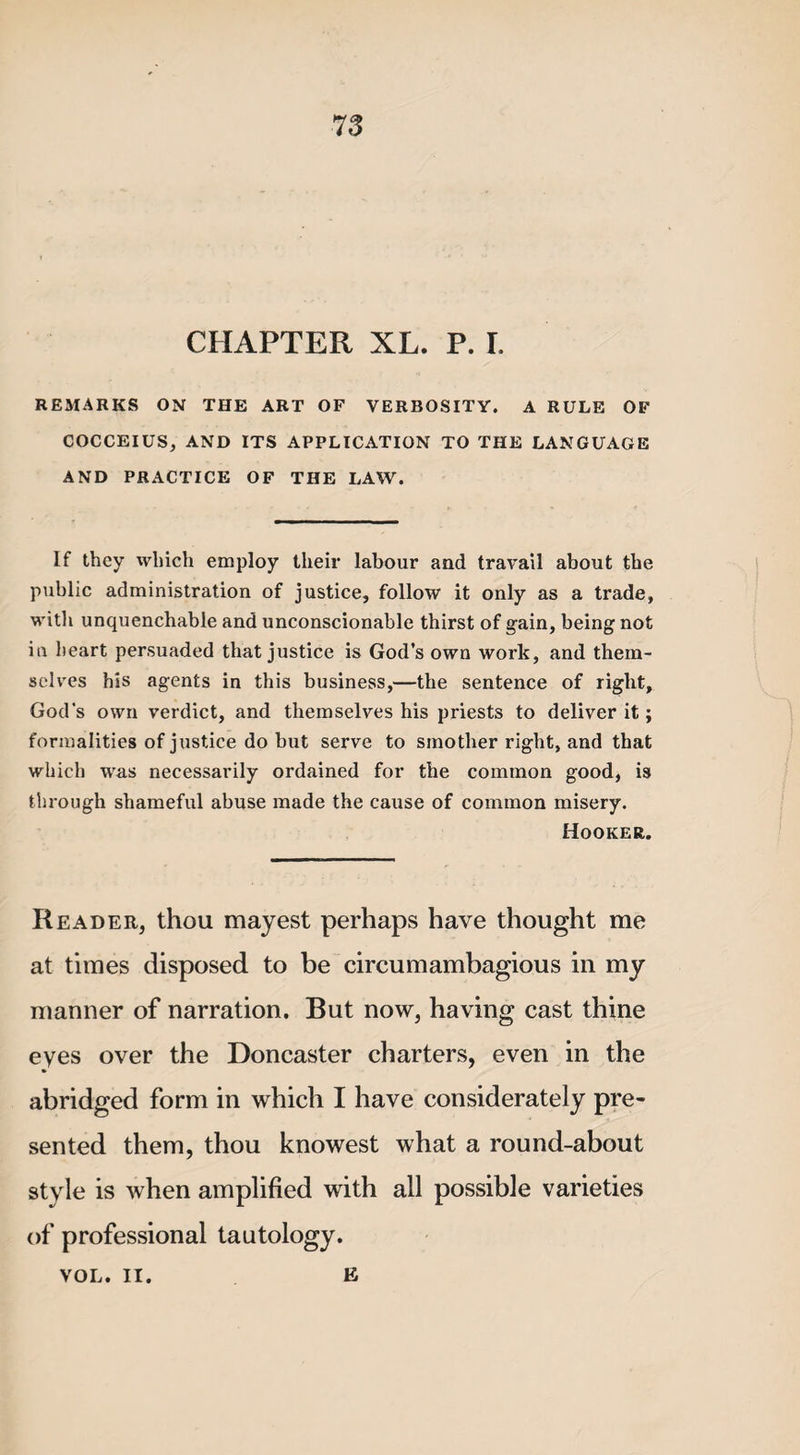 78 CHAPTER XL. P. I. REMARKS ON THE ART OF VERBOSITY. A RULE OF COCCEIUS, AND ITS APPLICATION TO THE LANGUAGE AND PRACTICE OF THE LAW. If they which employ their labour and travail about the public administration of justice, follow it only as a trade, with unquenchable and unconscionable thirst of gain, being not in heart persuaded that justice is God’s own work, and them¬ selves his agents in this business,—the sentence of right, God’s own verdict, and themselves his priests to deliver it; formalities of justice do but serve to smother right, and that which was necessarily ordained for the common good, is through shameful abuse made the cause of common misery. Hooker. Reader, thou mayest perhaps have thought me at times disposed to be circumambagious in my manner of narration. But now, having cast thine eyes over the Doncaster charters, even in the abridged form in which I have considerately pre¬ sented them, thou knowest what a round-about style is when amplified with all possible varieties of professional tautology. VOL. II. E
