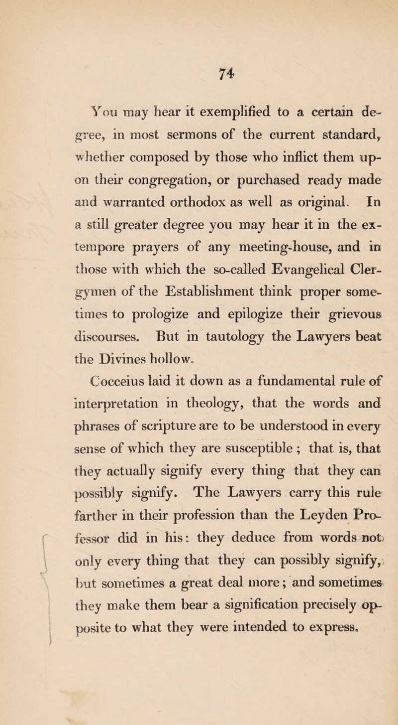 You may hear it exemplified to a certain de¬ gree, in most sermons of the current standard, whether composed by those who inflict them up¬ on their congregation, or purchased ready made and warranted orthodox as well as original. In a still greater degree you may hear it in the ex¬ tempore prayers of any meeting-house, and in those with which the so-called Evangelical Cler¬ gymen of the Establishment think proper some¬ times to prologize and epilogize their grievous discourses. But in tautology the Lawyers beat the Divines hollow. Cocceius laid it down as a fundamental rule of interpretation in theology, that the words and phrases of scripture are to be understood in every sense of which they are susceptible ; that is, that they actually signify every thing that they can possibly signify. The Lawyers carry this rule farther in their profession than the Leyden Pro¬ fessor did in his: they deduce from words not- only every thing that they can possibly signify, but sometimes a great deal more; and sometimes they make them bear a signification precisely op¬ posite to what they were intended to express.