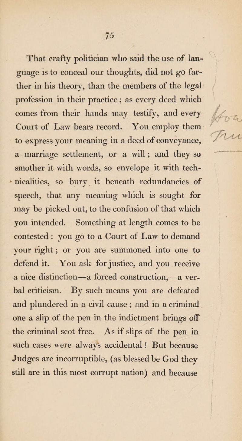 That crafty politician who said the use of lan¬ guage is to conceal our thoughts, did not go far¬ ther in his theory, than the members of the legal profession in their practice; as every deed which comes from their hands may testify, and every Court of Law bears record. You employ them to express your meaning in a deed of conveyance, a marriage settlement, or a will; and they so smother it with words, so envelope it with tech- * nicalities, so bury it beneath redundancies of speech, that any meaning which is sought for may be picked out, to the confusion of that which you intended. Something at length comes to be contested : you go to a Court of Law to demand your right; or you are summoned into one to defend it. You ask for justice, and you receive a nice distinction—a forced construction,—a ver¬ bal criticism. By such means you are defeated and plundered in a civil cause; and in a criminal one a slip of the pen in the indictment brings off the criminal scot free. As if slips of the pen in such cases were always accidental! But because J udges are incorruptible, (as blessed be God they still are in this most corrupt nation) and because